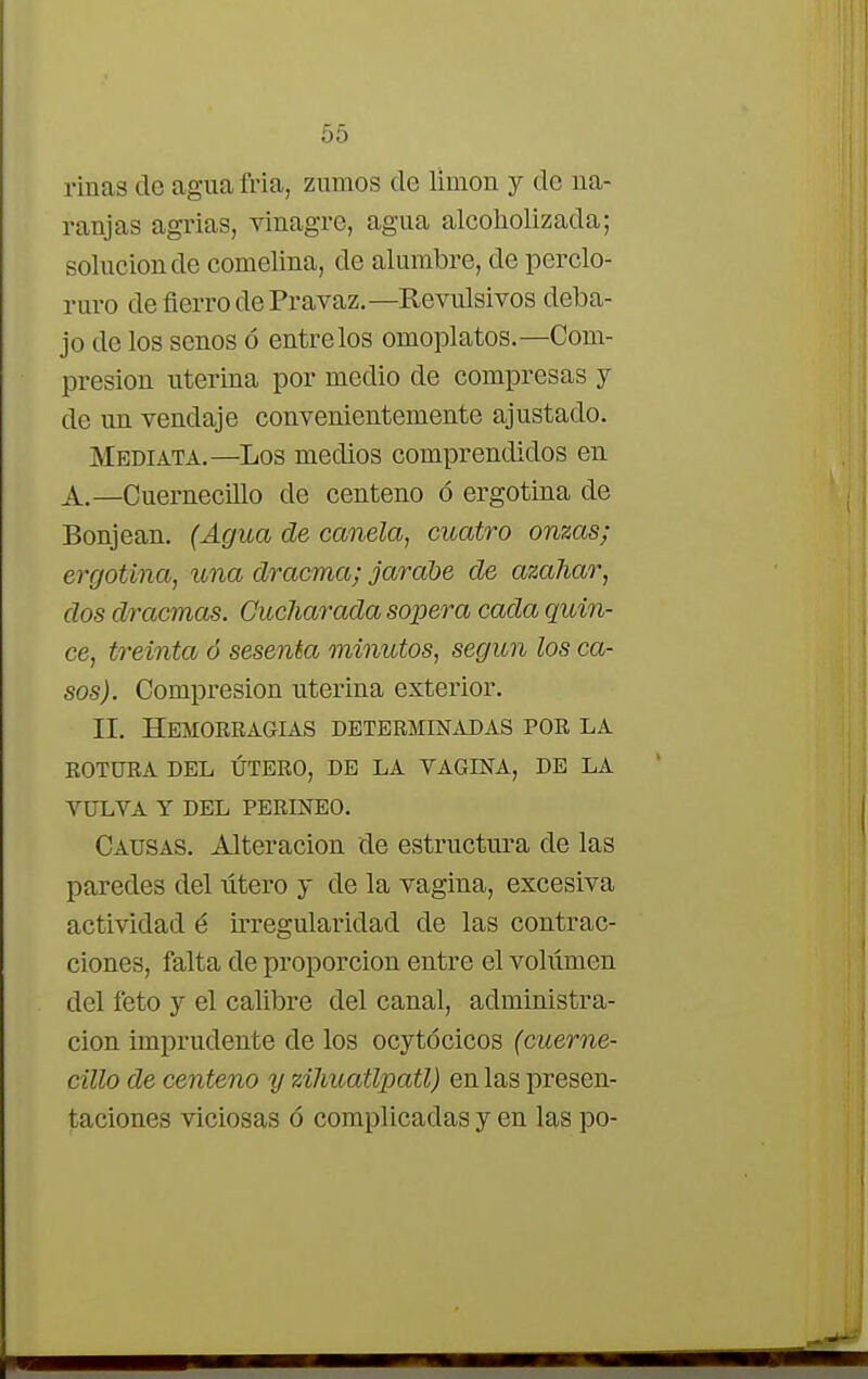 ¡•'mas de aguafria, zumos de limón y de na- ranjas agrias, vinagre, agua alcoholizada; soluciónele cornelina, de alumbre, de perclo- ruro de fierro de Pravaz.— Revulsivos deba- jo de los senos ó éntrelos omoplatos.—Com- presión uterina por medio de compresas y de un vendaje convenientemente ajustado. Mediata.—Los medios comprendidos en A.—Cuernecülo de centeno ó ergotina de Bonjean. (Agua de canela, cuatro onzas; ergotina, una dracma; jarabe de azahar, dos dracmas. Cucharada sopera cada quin- ce, treinta ó sesenta minutos, según los ca- sos). Compresión uterina exterior. II. Hemorragias determinadas por la ROTURA DEL ÚTERO, DE LA VAGINA, DE LA VULVA Y DEL PERINEO. Causas. Alteración de estructura de las paredes del útero y de la vagina, excesiva actividad é ^regularidad de las contrac- ciones, falta de proporción entre el volumen del feto y el calibre del canal, administra- ción imprudente de los ocytócicos (cuerne- cülo de centeno y zihuatlpatl) en las presen- taciones viciosas ó complicadas y en las po-