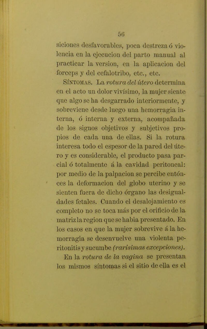 siciones desfavorables, poca destreza 6 vio- lencia en la ejecución del parto manual al practicar la versión, en la aplicación del fórceps y del cefalotribo, etc., etc. Síntomas. La rotura del útero determina en el acto un dolor vivísimo, la mujer siente que algo se ha desgarrado interiormente, y sobreviene desde luego una hemorragia in- terna, ó interna y externa, acompañada de los signos objetivos y subjetivos pro- pios de cada una de ellas. Si la rotura interesa todo el espesor de la pared del úte- ro y es considerable, el producto pasa par- cial ó totalmente á la cavidad peritoneal: por medio de la palpación se percibe enton- ces la deformación del globo uterino y se sienten fuera de dicho órgano las desigual- dades fetales. Cuando el desalojamiento es completo no se toca más por el orificio de la matriz la región que se habia presentado. En los casos en que la mujer sobrevive á la he- morragia se desenvuelve una violenta pe- ritonitis y sucumbe (rarísimas excepciones). En la rotura de la vagina se presentan los mismos síntomas si el sitio de ella es el