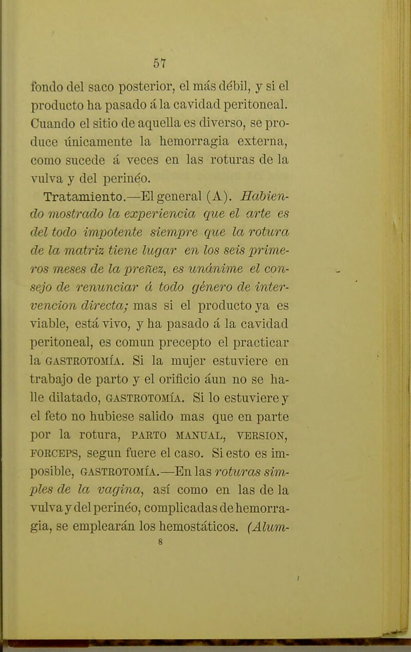 fondo del saco posterior, el más débil, y si el pi*oducto ha pasado ála cavidad peritoneal. Cuando el sitio de aquella es diverso, se pro- duce únicamente la hemorragia externa, como sucede á veces en las roturas de la vulva y del perineo. Tratamiento.—El general (A). Habien- do mostrado la experiencia que el arte es del todo impotente siempre que la rotura de la matriz tiene lugar en los seis prime- ros meses de la preñez, es unánime el con- sejo de renunciar á todo género de inter- vención directa; mas si el producto ya es viable, está vivo, y ha pasado á la cavidad peritoneal, es común precepto el practicar la gastrotomía. Si la mujer estuviere en trabajo de parto y el orificio áun no se ha- lle dilatado, gastrotomía. Si lo estuviere y el feto no hubiese salido mas que en parte por la rotura, parto manual, versión, fórceps, según fuere el caso. Si esto es im- posible, gastrotomía.—En las roturas sim- ples de la vagina, así como en las de la vulvaydelperinéo, complicadas de hemorra- gia, se emplearán los hemostáticos. (Alum- 8