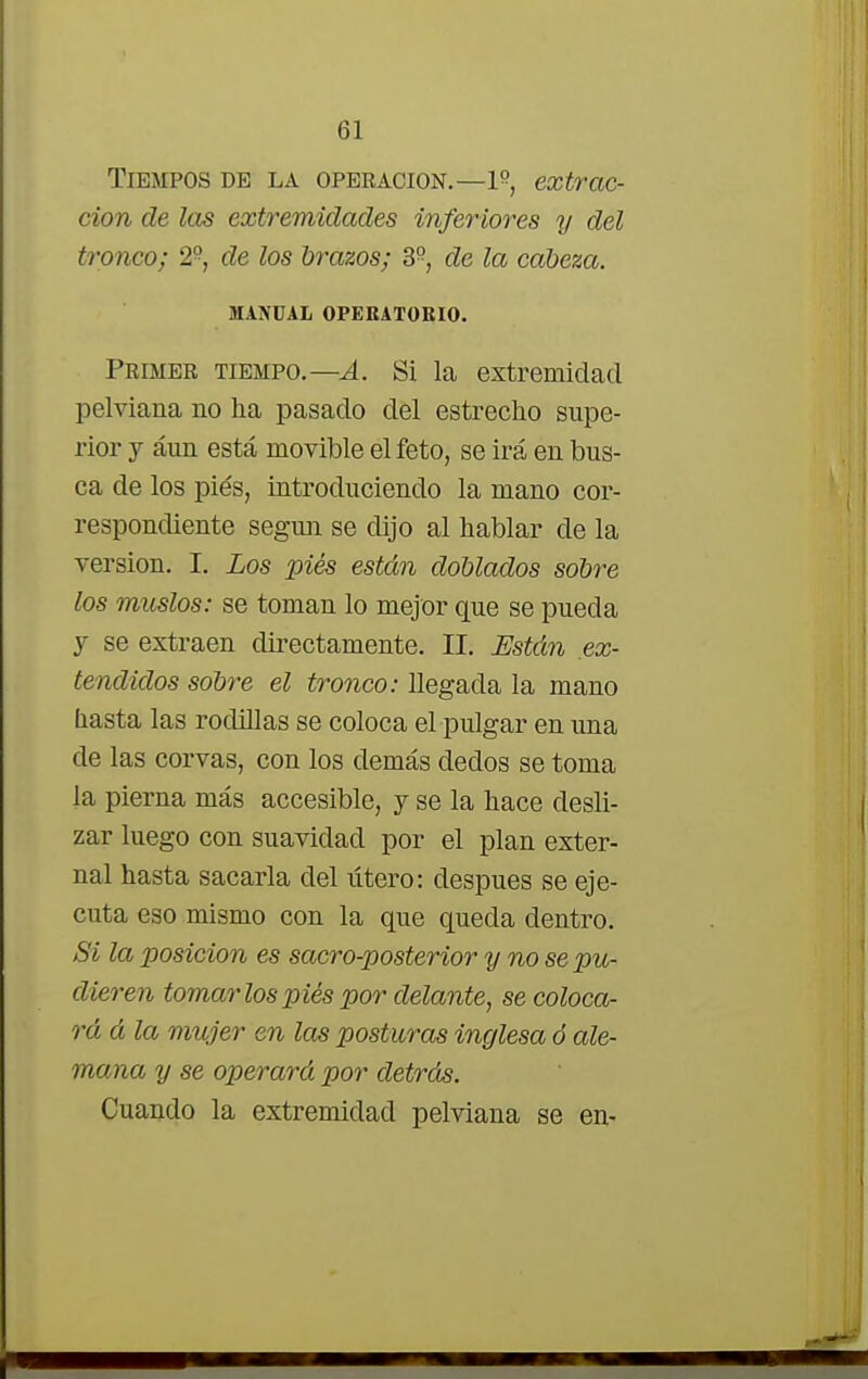 Tiempos de la operación.—extrac- ción de las extremidades inferiores y del tronco; 2°, de los brazos; 3P, de la cabeza. MANUAL OPEKATORIO. Primer tiempo.—A. Si la extremidad pelviana no ha pasado del estrecho supe- rior y aun está movible el feto, se irá en bus- ca de los pies, introduciendo la mano cor- respondiente según se dijo al hablar de la versión. I. Los piés están doblados sobre los muslos: se toman lo mejor que se pueda y se extraen directamente. II. Están ex- tendidos sobre el tronco: llegada la mano liasta las rodillas se coloca el pulgar en una de las corvas, con los demás dedos se toma la pierna más accesible, y se la hace desli- zar luego con suavidad por el plan exter- na! hasta sacarla del útero: después se eje- cuta eso mismo con la que queda dentro. Si la posición es sacro-posterior y no se pu- dieren tomarlos piés por delante, se coloca- rá á la mujer en las posturas inglesa ó ale- mana y se operará por detrás. Cuando la extremidad pelviana se en-