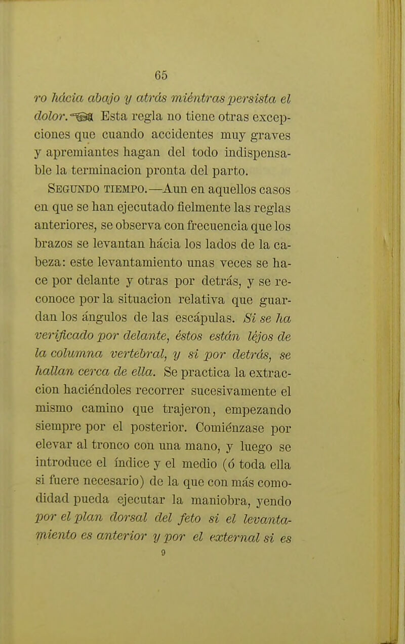 ro hacia abajo y atrás miéntras persista el dolor. -^gH Esta regla no tiene otras excep- ciones que cuando accidentes muy graves y apremiantes hagan del todo indispensa- ble la terminación pronta del parto. Segundo tiempo.—Aun en aquellos casos en que se han ejecutado fielmente las reglas anteriores, se observa con frecuencia que los brazos se levantan hácia los lados de la ca- beza: este levantamiento unas veces se ha- ce por delante y otras por detrás, y se re- conoce por la situación relativa que guar- dan los ángulos de las escápulas. Si se ha verificado por delante, éstos están lejos de la columna vertebral, y si por detrás, se hallan cerca de ella. Se practica la extrac- ción haciéndoles recorrer sucesivamente el mismo camino que trajeron, empezando siempre por el posterior. Comiénzase por elevar al tronco con una mano, y luego se introduce el índice y el medio (ó toda ella si fuere necesario) de la que con más como- didad pueda ejecutar la maniobra, yendo por el plan dorsal del feto si el levanta- miento es anterior y por el external si es
