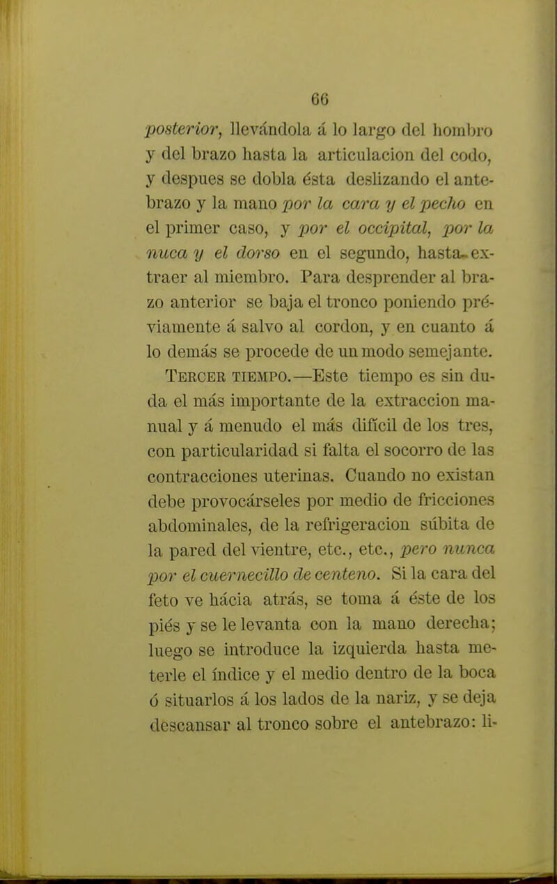 posterior, llevándola á lo largo del hombro y del brazo hasta la articulación del codo, y después se dobla ésta deslizando el ante- brazo y la mano por la cara y el pecho en el primer caso, y por el occipital, por la nuca y el dorso en el segundo, hasta- ex- traer al miembro. Para desprender al bra- zo anterior se baja el tronco poniendo pré- viamente á salvo al cordón, y en cuanto á lo demás se procede de un modo semejante. Tercer tiempo.—Este tiempo es sin du- da el más importante de la extracción ma- nual y á menudo el más difícil de los tres, con particularidad si falta el socorro de las contracciones uterinas. Cuando no existan debe provocárseles por medio de fricciones abdominales, de la refrigeración súbita de la pared del vientre, etc., etc., pero nunca por el cuernecillo de centeno. Si la cara del feto ve hácia atrás, se toma á éste de los piés y se le levanta con la mano derecha; luego se introduce la izquierda hasta me- terle el índice y el medio dentro de la boca ó situarlos á los lados de la nariz, y se deja descansar al tronco sobre el antebrazo: li-