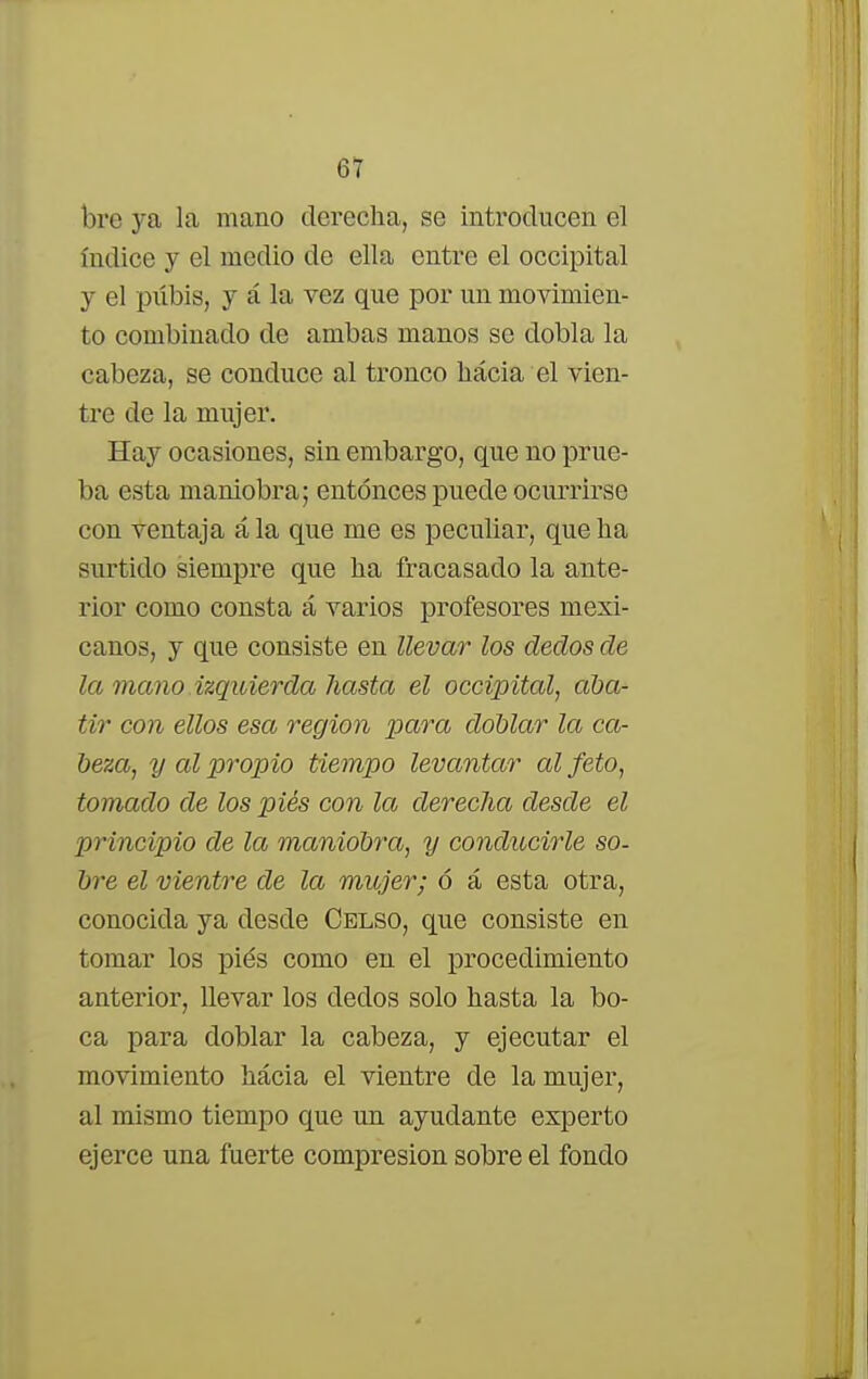 bre ya la mano derecha, se introducen el índice y el medio de ella entre el occipital y el piíbis, y á la vez que por un movimien- to combinado de ambas manos se dobla la cabeza, se conduce al tronco hacia el vien- tre de la mujer. Hay ocasiones, sin embargo, que no prue- ba esta maniobra; entonces puede ocurrirse con ventaja á la que me es peculiar, que ha surtido siempre que ha fracasado la ante- rior como consta á varios profesores mexi- canos, y que consiste en llevar los dedos de la mano izquierda hasta el occipital, aba- tir con ellos esa región para doblar la ca- beza, y al propio tiempo levantar al feto, tomado de los pies con la derecha desde el principio de la maniobra, y conducirle so- bre el vientre de la mujer; ó á esta otra, conocida ya desde Celso, que consiste en tomar los piés como en el procedimiento anterior, llevar los dedos solo hasta la bo- ca para doblar la cabeza, y ejecutar el movimiento hácia el vientre de la mujer, al mismo tiempo que un ayudante experto ejerce una fuerte compresión sobre el fondo