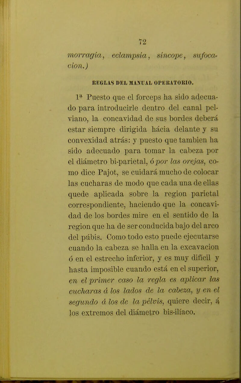 morragia, eclampsia, síncope, sufoca- ción.) REGLAS DEL MANUAL OPEUATOUIO. 1* Puesto que el fórceps ha sido adecua- do para introducirle dentro del canal pel- viano, la concavidad de sus bordes deberá estar siempre dirigida hacia delante y su convexidad atrás: y puesto que también ha sido adecuado para tomar la cabeza por el diámetro bi-parietal, ó por las orejas, co- mo dice Pajot, se cuidará mucho de colocar las cucharas de modo que cada una de ellas quede aplicada sobre la región parietal correspondiente, haciendo que la concavi- dad de los bordes mire en el sentido de la región que ha de ser conducida bajo del arco del pubis. Como todo esto puede ejecutarse cuando la cabeza se halla en la excavación ó en el estrecho inferior, y es muy difícil y hasta imposible cuando está en el superior, en el primer caso la regla es aplicar las cucharas á los lados ole la cabeza, y en él segundo á los de la pelvis, quiere decir, á Jos extremos del diámetro bis-ilíaco.