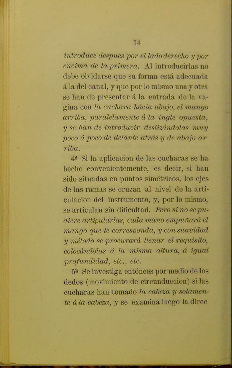 introduce después por el lado derecho y por encima de la primera. Al introducirlas no debe olvidarse que su forma está adecuada á la del canal, y que por lo mismo una y otra se han de presentar á la entrada de la va- gina con la cuchara liácia abajo, el mango arriba, paralelamente á la ingle opuesta, y se han de introducir deslizdndolas muy poco á poco de delante atrás y de abajo ar riba. 4* Si la aplicación de las cucharas se ha hecho convenientemente, es decir, si han sido situadas en puntos simétricos, los ejes de las ramas se cruzan al nivel de la arti- culación del instrumento, y, por lo mismo, se articulan sin dificultad. Pero sino se pu- diere articularlas, cada mano empuñará el mango que le corresponda, y con suavidad y método se procurará llenar él requisito, colocándolas á la misma altura, á igual profundidad, etc., etc. 5* Se investiga entonces por medio de los dedos (movimiento de circunduccion) si las cucharas han tomado la cabeza y solamen- te á la cabeza, y se examina luego la direc