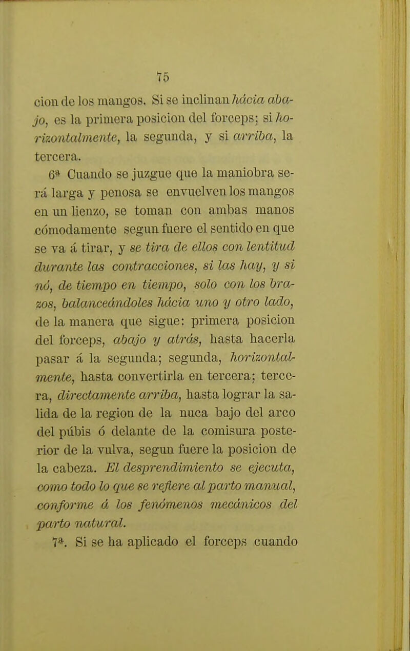 cion de los mangos. Si se inclinan hácia aba- jo, es la primera posición del fórceps; si ho- rizontal mente, la segunda, y si arriba, la tercera. 6* Cuando se juzgue que la maniobra se- rá larga y penosa se envuelven los mangos en un lienzo, se toman con ambas manos cómodamente según fuere el sentido en que se va á tirar, y se tira de ellos con lentitud durante las contracciones, si las hay, y si no, de tiempo en tiempo, solo con los bra- zos, balanceándoles hácia uno y otro lado, de la manera que sigue: primera posición del fórceps, abajo y atrás, hasta hacerla pasar á la segunda; segunda, horizontal- mente, hasta convertirla en tercera; terce- ra, directamente arriba, hasta lograr la sa- lida de la región de la nuca bajo del arco del pubis ó delante de la comisura poste- rior de la vulva, según fuere la posición de la cabeza. El desprendimiento se ejecuta, como todo lo que se refiere al parto manued, conforme á los fenómenos mecánicos del parto natural. 7*. Si se ha aplicado el fórceps cuando