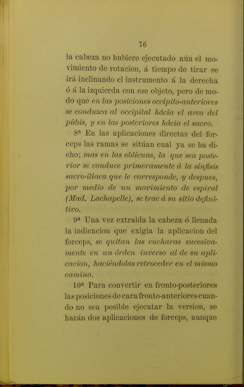 la cabeza no hubiere ejecutado aún el mo- vimiento de rotación, á tiempo de tirar se irá inclinando el instrumento á la derecha ó á la izquierda con ese objeto, pero de mo- do que en las posiciones occípito-anteriores se conduzca al occipital lidcia el arco del pubis, y en las posteriores hácia el sacro. 8^ En las aplicaciones directas del fór- ceps las ramas se sitúan cual ya se ha di- cho; mas en las oblicuas, la que sea poste- rior se conduce primeramente á la sinfisis sacro-iliaca que le corresponde, y después, por medio de un movimiento de espiral (Mad. Lachapelle), se trae d su sitio defini- tivo. 9* Una vez extraída la cabeza ó llenada la indicación que exigía la aplicación del fórceps, se quitan las cucharas sucesiva- mente en un órden inverso al de su apli- cación, haciéndolas retroceder en el mismo camino. 10^ Para convertir en fronto-posteriores las posiciones de cara fronto-anteriores cuan- do no sea posible ejecutar la versión, se harán dos aplicaciones de fórceps, aunque