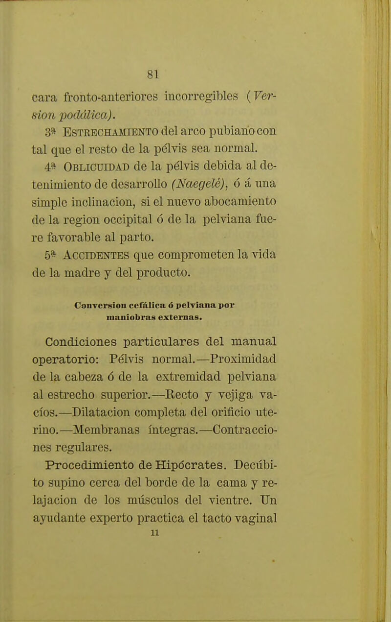 cara fronto-anteriores incorregibles (Ver- sión poclálica). 3* Estrechamiento del arco pubiano con tal que el resto de la pélvis sea normal. 4* Oblicuidad de la pélvis debida al de- tenimiento de desarrollo (Naegelé), ó á una simple inclinación, si el nuevo abocamiento de la región occipital ó de la pelviana fue- re favorable al parto. 5* Accidentes que comprometen la vida de la madre y del producto. Conversión cefálica ó pelviana por maniobras externas. Condiciones particulares del manual operatorio: Pélvis normal.—Proximidad de la cabeza ó de la extremidad pelviana al estrecho superior.—Recto y vejiga va- cíos.—Dilatación completa del orificio ute- rino. —Membranas íntegras. —Contraccio- nes regulares. Procedimiento de Hipócrates. Decúbi- to supino cerca del borde de la cama y re- lajación de los músculos del vientre. Un ayudante experto practica el tacto vaginal ii