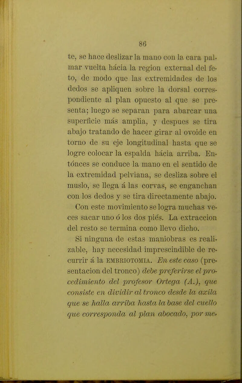 te, se hace deslizar la mano con la cara pal- mar vuelta hacia la región external del fe- to, de modo que las extremidades de los dedos se apliquen sobre la dorsal corres- pondiente al plan opuesto al que se pre- senta; luego se separan para abarcar una superficie más amplia, y después se tira abajo tratando de hacer girar al ovoide en torno de su eje longitudinal hasta que se logre colocar la espalda hacia arriba. En- tonces se conduce la mano en el sentido de la extremidad pelviana, se desüza sobre el muslo, se Uega á las corvas, se enganchan con los dedos y se tira directamente abajo. Con este movimiento se logra muchas ve- ces sacar uno ó los dos piés. La extracción del resto se termina como llevo dicho. Si ninguna de estas maniobras es reali- zable, hay necesidad imprescindible de re- currir á la embriotomia. En este caso (pre- sentación del tronco) debe preferirse el pro- cedimiento del profesor Ortega (A.), que consiste en dividir al tronco desde la axila que se halla arriba hasta la base del cuello que corresponda al plan abocado, por me*