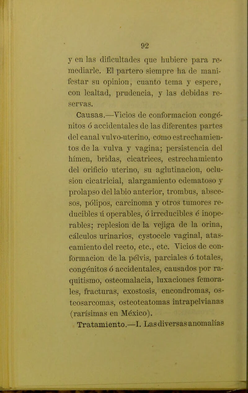 y en las dificultades que hubiere para re- mediarle. El partero siempre ha de mani- festar su opinión, cuanto tema y espere, con lealtad, prudencia, y las debidas re- servas. Causas.—Vicios de conformación congé- nitos ó accidentales de las diferentes partes del canal vulvo-uterino, como estrechamien- tos de la vulva y vagina; persistencia del lumen, bridas, cicatrices, estrechamiento del orificio uterino, su aglutinación, oclu- sión cicatricial, alargamiento edematoso y prolapso del labio anterior, trombus, absce- sos, pólipos, carcinoma y otros tumores re- ducibles ii operables, ó irreducibles é inope- rables; replesion de la vejiga de la orina, cálculos urinarios, cystocele vaginal, atas- camiento del recto, etc., etc. Vicios de con- formación de la pélvis, parciales ó totales, congénitos ó accidentales, causados por ra- quitismo, osteomalacia, luxaciones femora- les, fracturas, exostosis, encondromas, os- teosarcomas, osteoteatomas intrapelvianas (rarísimas en México). Tratamiento.—I. Las diversas anomalías