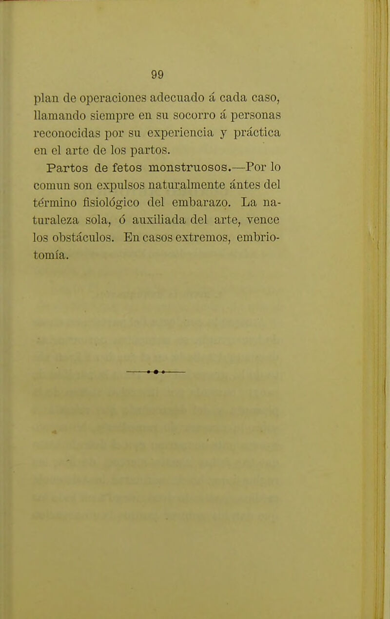 plan de operaciones adecuado á cada caso, llamando siempre en su socorro á personas reconocidas por su experiencia y práctica en el arte de los pai-tos. Partos de fetos monstruosos.—Por lo común son expulsos naturalmente antes del término fisiológico del embarazo. La na- turaleza sola, ó auxiliada del arte, vence los obstáculos. En casos extremos, embrio- tomía.