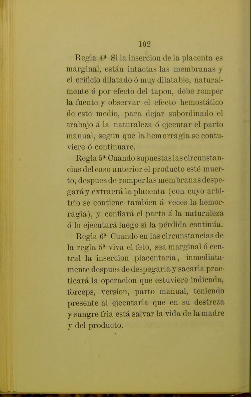 Regla 4* Si la inserción de la placenta es marginal, están intactas las membranas y el orificio dilatado ó muy dilatable, natural- mente ó por efecto del tapón, debe romper la fuente y observar el efecto hemostático de este medio, para dejar subordinado el trabajo á la naturaleza ó ejecutar el parto manual, según que la hemorragia se contu- viere ó continuare. Regla 5* Cuando supuestas las circunstan- cias del caso anterior el producto esté muer- to, después de romper las membranas despe- gará y extraerá la placenta (con cuyo arbi- trio se contiene también á veces la hemor- ragia), y confiará el parto á la naturaleza ó lo ejecutará luego si la pérdida contimía. Regla 6^ Cuando en las circunstancias de la regla 5^ viva el feto, sea marginal ó cen- tral la inserción placentaria, inmediata- mente después de despegarla y sacarla prac- ticará la operación que estuviere indicada, fórceps, versión, parto manual, teniendo presente al ejecutarla que en su destreza y sangre fria está salvar la vida de la madre y del producto.