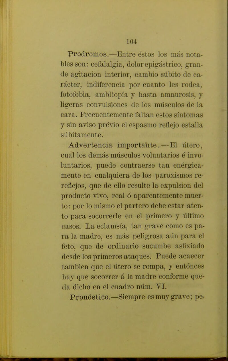 Pródromos.—Entre éstos los más nota- bles son: cefalalgia, dolor epigástrico, gran- de agitación interior, cambio súbito de ca- rácter, indiferencia por cuanto les rodea, fotofobia, ambliopía y hasta amaurosis, y ligeras convulsiones de los músculos de la cara. Frecuentemente faltan estos síntomas y sin aviso previo el espasmo reflejo estalla súbitamente. Advertencia importante. — El útero, cual los demás músculos voluntarios é invo- luntarios, puede contraerse tan enérgica- mente en cualquiera de los paroxismos re- reflejos, que de ello resulte la expulsión del producto vivo, real ó aparentemente muer- to: por lo mismo el partero debe estar aten- to para socorrerle en el primero y último casos. La eclamsía, tan grave como es pa- ra la madre, es más peligrosa aún para el feto, que de ordinario sucumbe asfixiado desde los primeros ataques. Puede acaecer también que el útero se rompa, y entonces hay que socorrer á la madre conforme que- da dicho en el cuadro núm. YI. Pronostico.—Siempre es muy grave; pe*