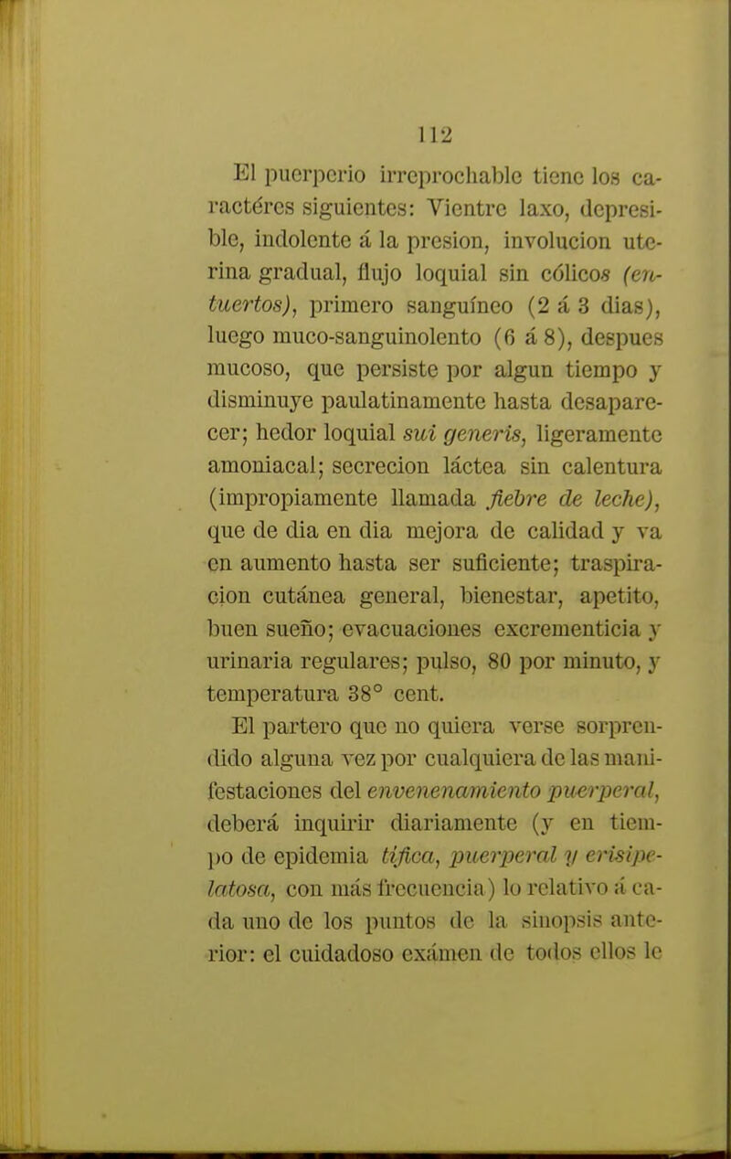 El puerperio irreprochable tiene los ca- ractéres siguientes: Vientre laxo, depresi- ble, indolente á la presión, involución ute- rina gradual, flujo loquial sin cólico* (ero- tuertos), primero sanguíneo (2 á 3 dias), luego muco-sanguinolento (6 á 8), después mucoso, que persiste por algún tiempo y disminuye paulatinamente hasta desapare- cer; hedor loquial sui generis, ligeramente amoniacal; secreción láctea sin calentura (impropiamente llamada fiebre de leche), que de dia en dia mejora de calidad y va en aumento hasta ser suficiente; traspira- ción cutánea general, bienestar, apetito, buen sueño; evacuaciones excrementicia y urinaria regulares; pulso, 80 por minuto, y temperatura 38° cent. El partero que no quiera verse sorpren- dido alguna vez por cualquiera de las mani- festaciones del envenenamiento puerperal, deberá inquirir diariamente (y en tiem- po de epidemia tífica, puerperal y erisipe- latosa, con más frecuencia) lo relativo á ca- da uno de los puntos de la sinopsis ante- rior: el cuidadoso exámen de todos ellos le