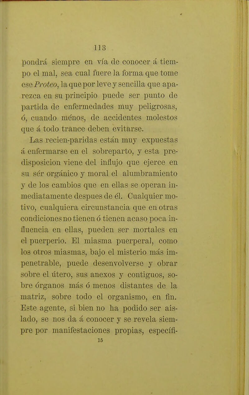 pondrá siempre en vía de conocer á tiem- po el mal, sea cual fuere la forma que tome eai ■ Proteo, la que por leve y sencilla que apa- rezca en su principio puede ser punto de partida de enfermedades muy peligrosas, ó, cuando ménos, de accidentes molestos que á todo trance deben evitarse. Las recien-paridas están muy expuestas á enfermarse en el sobreparto, y esta pre- disposición viene del influjo que ejerce en su sér orgánico y moral el alumbramiento y de los cambios que en ellas se operan in- mediatamente después de él. Cualquier mo- tivo, cualquiera circunstancia que en otras condiciones no tienen ó tienen acaso poca in- fluencia en ellas, pueden ser mortales en el puerperio. El miasma puerperal, como los otros miasmas, bajo el misterio más im- penetrable, puede desenvolverse y obrar sobre el útero, sus anexos y contiguos, so- bre órganos más ó menos distantes ele la matriz, sobre todo el organismo, en fin. Este agente, si bien no ha podido ser ais- lado, se nos da á conocer y se revela siem- pre por manifestaciones propias, específi- 15