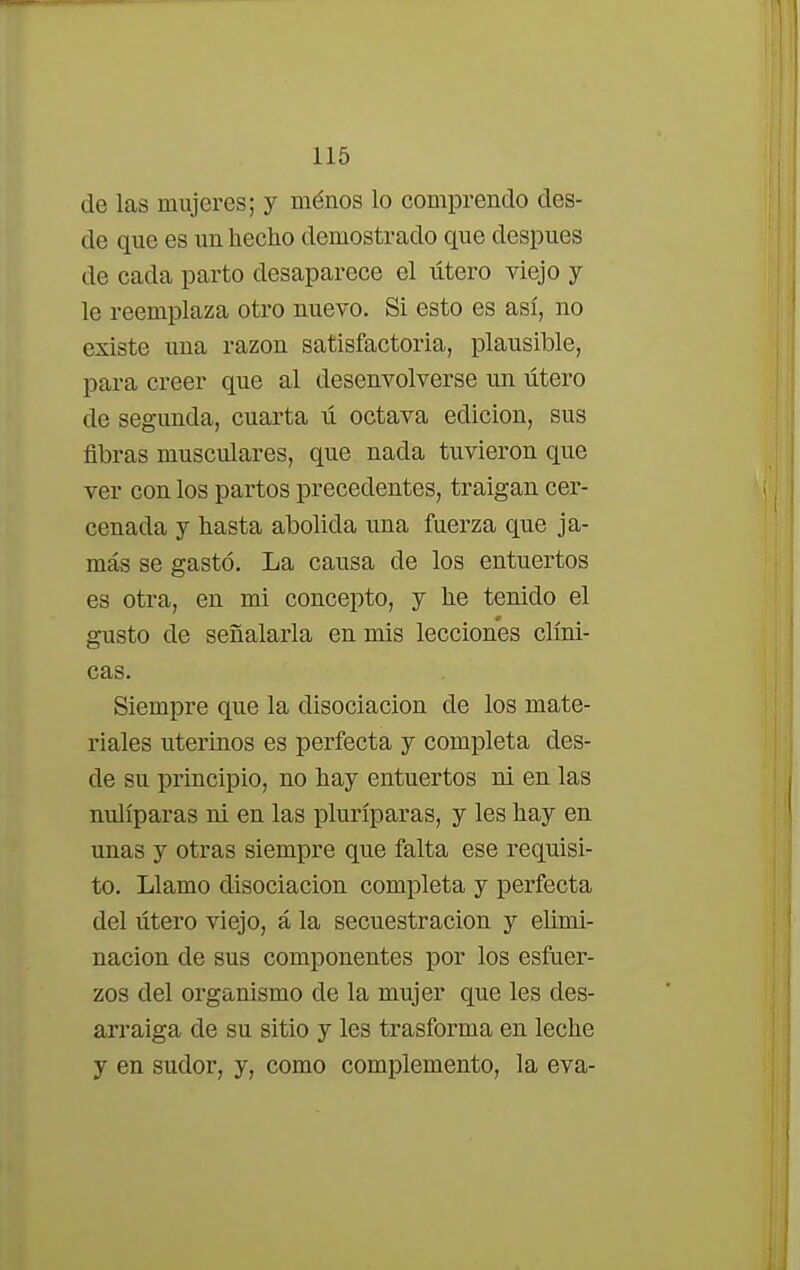 de las mujeres; y ménos lo comprendo des- de que es un hecho demostrado que después de cada parto desaparece el útero viejo y le reemplaza otro nuevo. Si esto es así, no existe una razón satisfactoria, plausible, para creer que al desenvolverse un útero de segunda, cuarta ú octava edición, sus fibras musculares, que nada tuvieron que ver con los partos precedentes, traigan cer- cenada y hasta abolida una fuerza que ja- más se gastó. La causa de los entuertos es otra, en mi concepto, y he tenido el gusto de señalarla en mis lecciones clíni- cas. Siempre que la disociación de los mate- riales uterinos es perfecta y completa des- de su principio, no hay entuertos ni en las nulíparas ni en las pluríparas, y les hay en unas y otras siempre que falta ese requisi- to. Llamo disociación completa y perfecta del útero viejo, á la secuestración y elimi- nación de sus componentes por los esfuer- zos del organismo de la mujer que les des- arraiga de su sitio y les trasforma en leche y en sudor, y, como complemento, la eva-