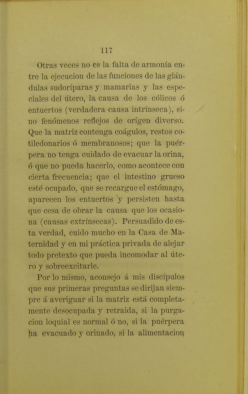 Otras veces no es la falta de armonía en- tre la ejecución de las funciones de las glán- dulas sudoríparas y mamarias y las espe- ciales del lítero, la causa de los cólicos ó entuertos (verdadera causa intrínseca), si- no fenómenos reflejos de origen diverso. Que la matriz contenga coágulos, restos co- tiledonarios ó membranosos; que la puér- pera no tenga cuidado de evacuar la orina, ó que no pueda hacerlo, como acontece con cierta frecuencia; que el intestino grueso esté ocupado, que se recargue el estómago, aparecen los entuertos y persisten hasta que cesa de obrar la causa que los ocasio- na (causas extrínsecas). Persuadido de es- ta verdad, cuido mucho en la Casa de Ma- ternidad y en mi práctica privada de alejar todo pretexto que pueda incomodar al úte- ro y sobreexcitarle. Por lo mismo, aconsejo á mis discípulos que sus primeras preguntas se dirijan siem- pre á averiguar si la matriz está completa- mente desocupada y retraída, si la purga- ción loquial es normal ó no, si la puérpera ha evacuado y orinado, si la alimentación