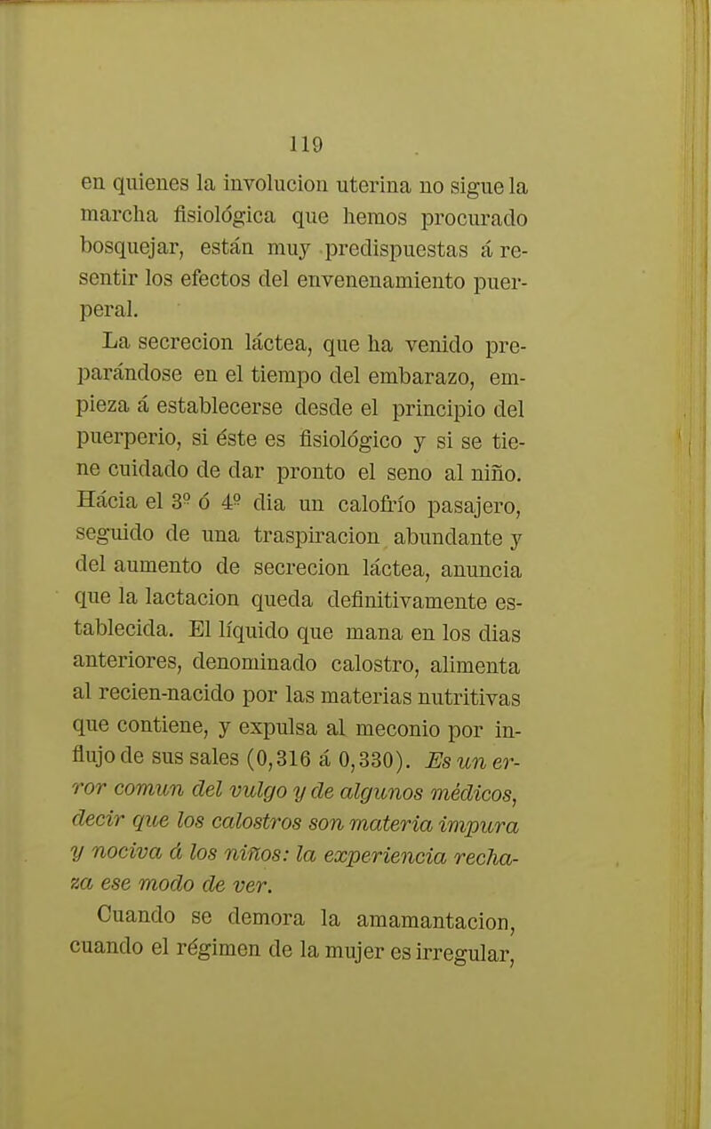 en quienes la involución uterina no sigue la marcha fisiológica que hemos procurado bosquejar, están muy predispuestas á re- sentir los efectos del envenenamiento puer- peral. La secreción láctea, que ha venido pre- parándose en el tiempo del embarazo, em- pieza á establecerse desde el principio del puerperio, si éste es fisiológico y si se tie- ne cuidado de dar pronto el seno al niño. Hácia el 3? ó 4? dia un calofrío pasajero, seguido de una traspiración abundante y del aumento de secreción láctea, anuncia que la lactación queda definitivamente es- tablecida. El líquido que mana en los dias anteriores, denominado calostro, alimenta al recien-nacido por las materias nutritivas que contiene, y expulsa al meconio por in- flujo de sus sales (0,316 á 0,330). Es un er- ror común del vulgo y de algunos médicos, decir que los calostros son materia impura y nociva á los niños: la experiencia recha- za ese modo de ver. Cuando se demora la amamantacion, cuando el régimen de la mujer es irregular,