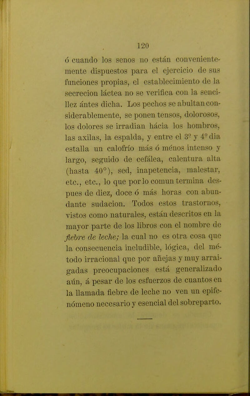 ó cuando los senos no están conveniente- mente dispuestos para el ejercicio de sus funciones propias, el establecimiento de la secreción láctea no se verifica con la senci- llez ántes dicha. Los pechos se abultan con- siderablemente, se ponen tensos, dolorosos, los dolores se irradian hácia los hombros, las axilas, la espalda, y entre el 39 y # dia estalla un calofrío más ó ménos intenso y largo, seguido de cefálea, calentura alta (hasta 40°), sed, inapetencia, malestar, etc., etc., lo que por lo común termina des- pués ele diez, doce ó más horas con abun- dante sudación. Todos estos trastornos, vistos como naturales, están descritos en la mayor parte de los libros con el nombre de fiebre de leche; la cual no es otra cosa que la consecuencia ineludible, lógica, del mé- todo irracional que por añejas y muy arrai- gadas preocupaciones está generalizado aún, á pesar de los esfuerzos de cuantos en la llamada fiebre de leche no ven un epife- nómeno necesario y esencial del sobreparto.