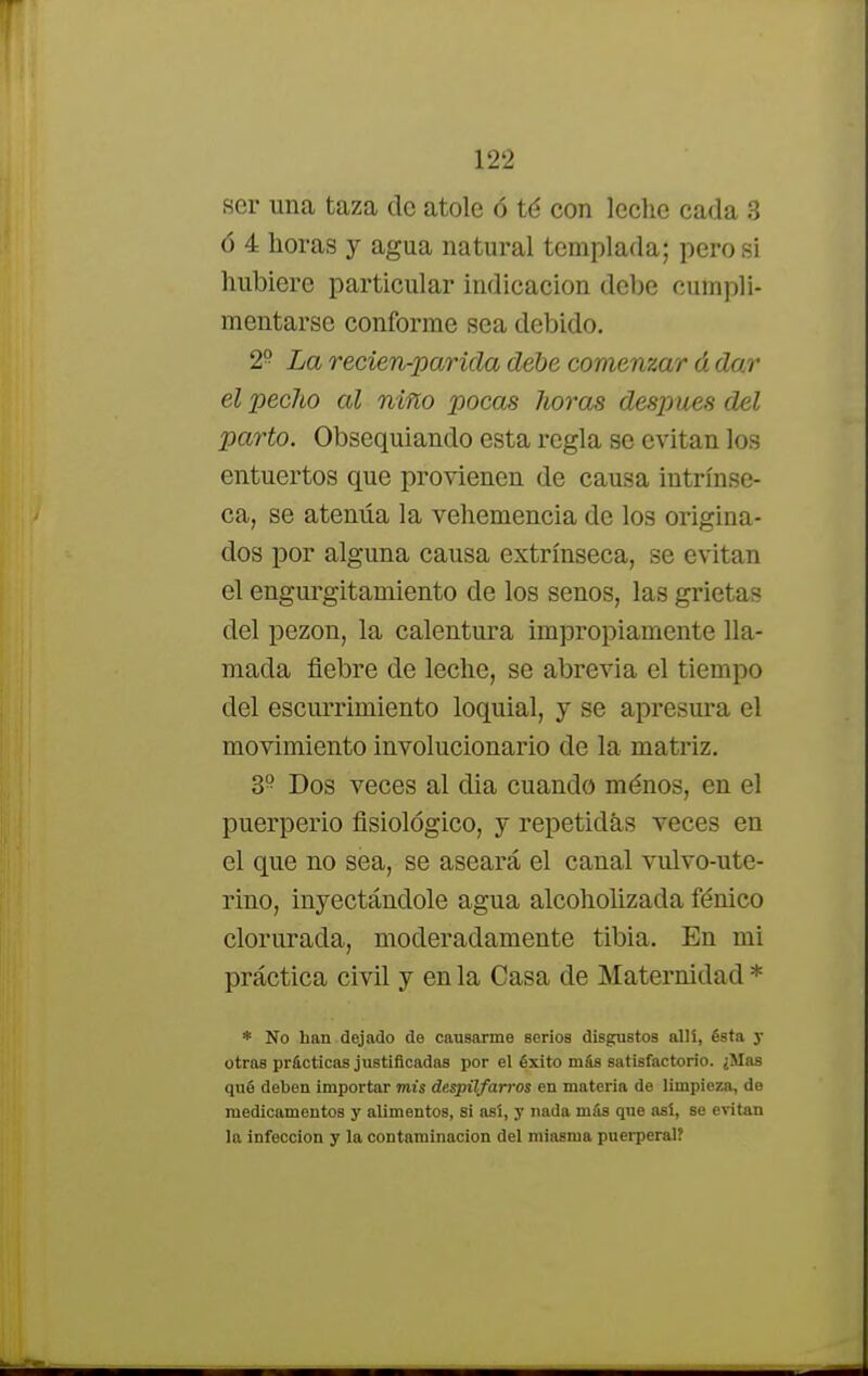 ser una taza de atole ó té con leche cada 3 ó 4 horas y agua natural templada; pero si hubiere particular indicación debe cumpli- mentarse conforme sea debido. 29 La reden-parida debe comenzar á dar el pecho al niño pocas horas después del parto. Obsequiando esta regla se evitan los entuertos que provienen de causa intrínse- ca, se atenúa la vehemencia de los origina- dos por alguna causa extrínseca, se evitan el engurgitamiento de los senos, las grietas del pezón, la calentura impropiamente lla- mada fiebre de leche, se abrevia el tiempo del escurrimiento loquial, y se apresura el movimiento involucionario de la matriz. 3P Dos veces al dia cuando ménos, en el puerperio fisiológico, y repetidas veces en el que no sea, se aseará el canal vulvo-ute- rino, inyectándole agua alcoholizada fénico clorurada, moderadamente tibia. En mi práctica civil y en la Casa de Maternidad * * No han dejado de causarme serios disgustos allí, ésta y otras prácticas justificadas por el éxito más satisfactorio. ¿Mas qué deben importar mis despilfarros en materia de limpieza, de medicamentos y alimentos, Si así, y nada más que así, se evitan la infección y la contaminación del miasma puerperal?