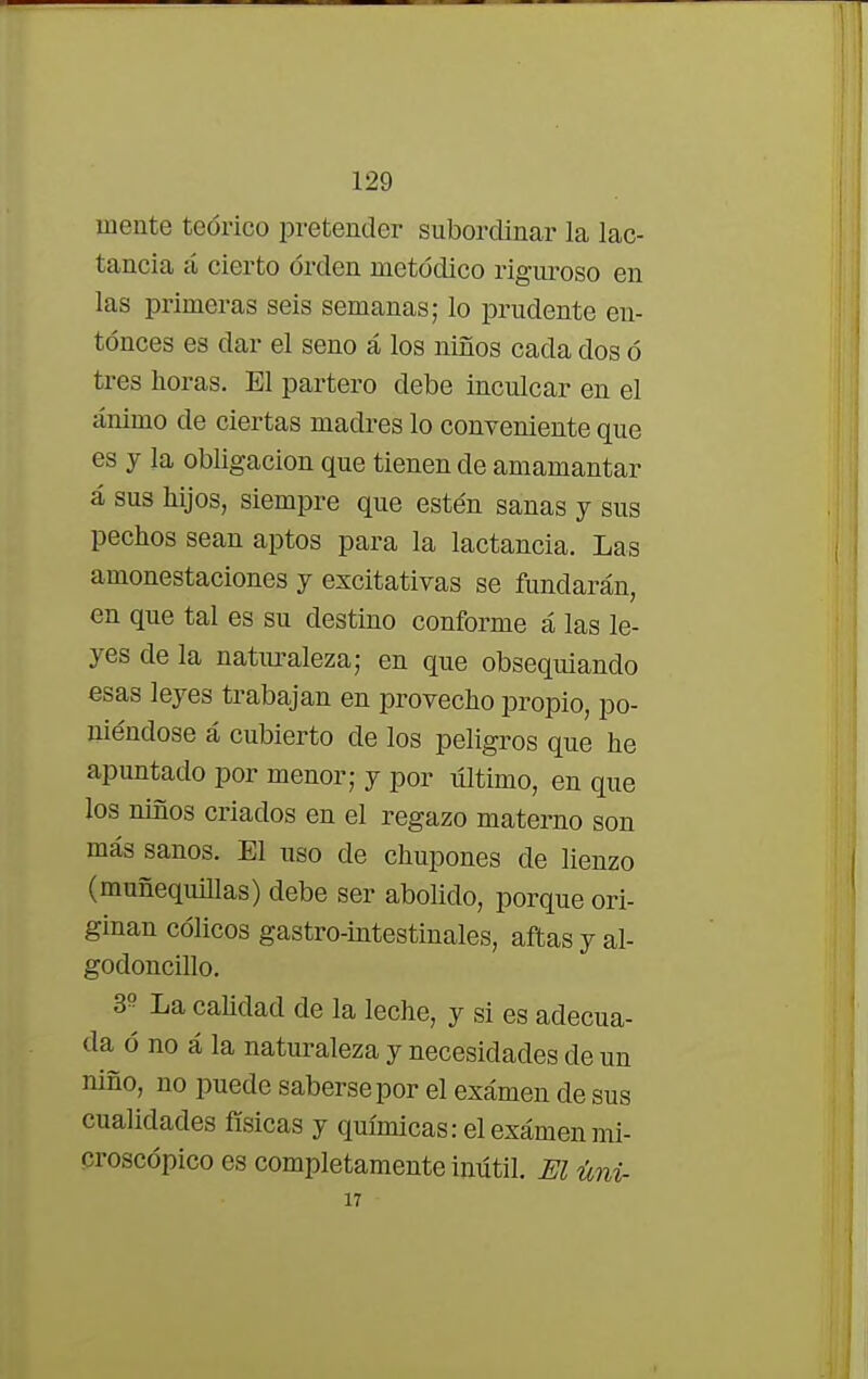 mente teórico pretender subordinar la lac- tancia á cierto orden metódico riguroso en las primeras seis semanas; lo prudente en- tonces es dar el seno á los niños cada dos ó tres horas. El partero debe inculcar en el ánimo de ciertas madres lo conveniente que es y la obligación que tienen de amamantar á sus hijos, siempre que estén sanas y sus pechos sean aptos para la lactancia. Las amonestaciones y excitativas se fundarán, en que tal es su destino conforme á las le- yes de la naturaleza; en que obsequiando esas leyes trabajan en provecho propio, po- niéndose á cubierto de los peligros que he apuntado por menor; y por último, en que los niños criados en el regazo materno son más sanos. El uso de chupones de lienzo (muñequillas) debe ser abolido, porque ori- ginan cólicos gastro-intestinales, aftas y al- godónenlo. 3» La calidad de la leche, y si es adecua- da ó no á la naturaleza y necesidades de un niño, no puede saberse por el examen de sus cualidades físicas y químicas: el exámenmi- croscópico es completamente inútil. El úni- 17