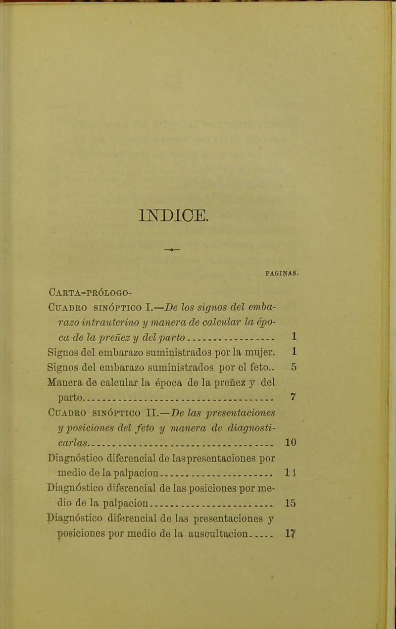 INDICE. PAGINAS. Carta-prólogo- Cuadro sinóptico I.—De los signos del emba- razo in trau terino y manera de calcular la épo- ca de la preñez y del parto 1 Signos del embarazo suministrados por la mujer. 1 Sígaos del embarazo suministrados por ol feto.. 5 Manera de calcular la época de la preñez y del parto 7 Cuadro sinóptico II.—De las presentaciones y posiciones del feto y manera de diagnosti- carlas 10 Diagnóstico diferencial de las presentaciones por medio de la palpación 11 Diagnóstico diferencial de las posiciones por me- dio de la palpación 15 piagnóstico diferencial de las presentaciones y posiciones por medio de la auscultación 17