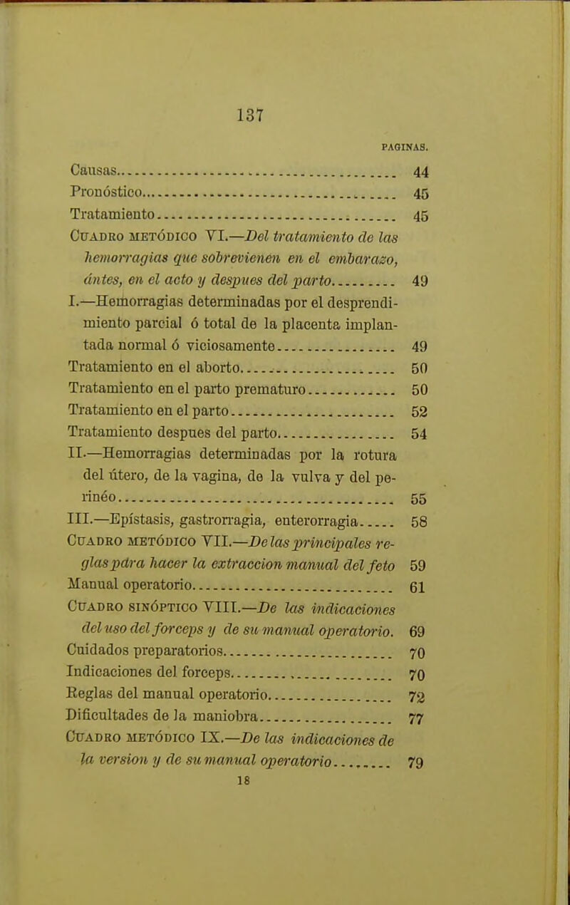 PAGINAS. Causas 44 Pronóstico 45 Tratamiento 45 Cuadro metódico VI.—Del tratamiento de las hemorragias que sobrevienen en el embarazo, antes, en el acto y después del parto 49 L—Hemorragias determinadas por el desprendi- miento parcial ó total de la placenta implan- tada normal ó viciosamente 49 Tratamiento en el aborto 50 Tratamiento en el parto prematuro 50 Tratamiento en el parto 52 Tratamiento después del parto 54 II-—Hemorragias determinadas por la rotura del útero, de la vagina, de la vulva y del pe- rinéo 55 III.—Epístasis, gastrorragia, enterorragia 58 Cuadro metódico VII.—Délas principales re- glas pdra hacer la extracción manual del feto 59 Manual operatorio 61 Cuadro sinóptico VIII.—De las indicaciones del uso del fórceps y de su m anual operatorio. 69 Cuidados preparatorios 70 Indicaciones del fórceps 70 Reglas del manual operatorio 72 Dificultades de la maniobra 77 Cuadro metódico IX.—De las indicaciones de la versión y de su manual operatorio 79 18