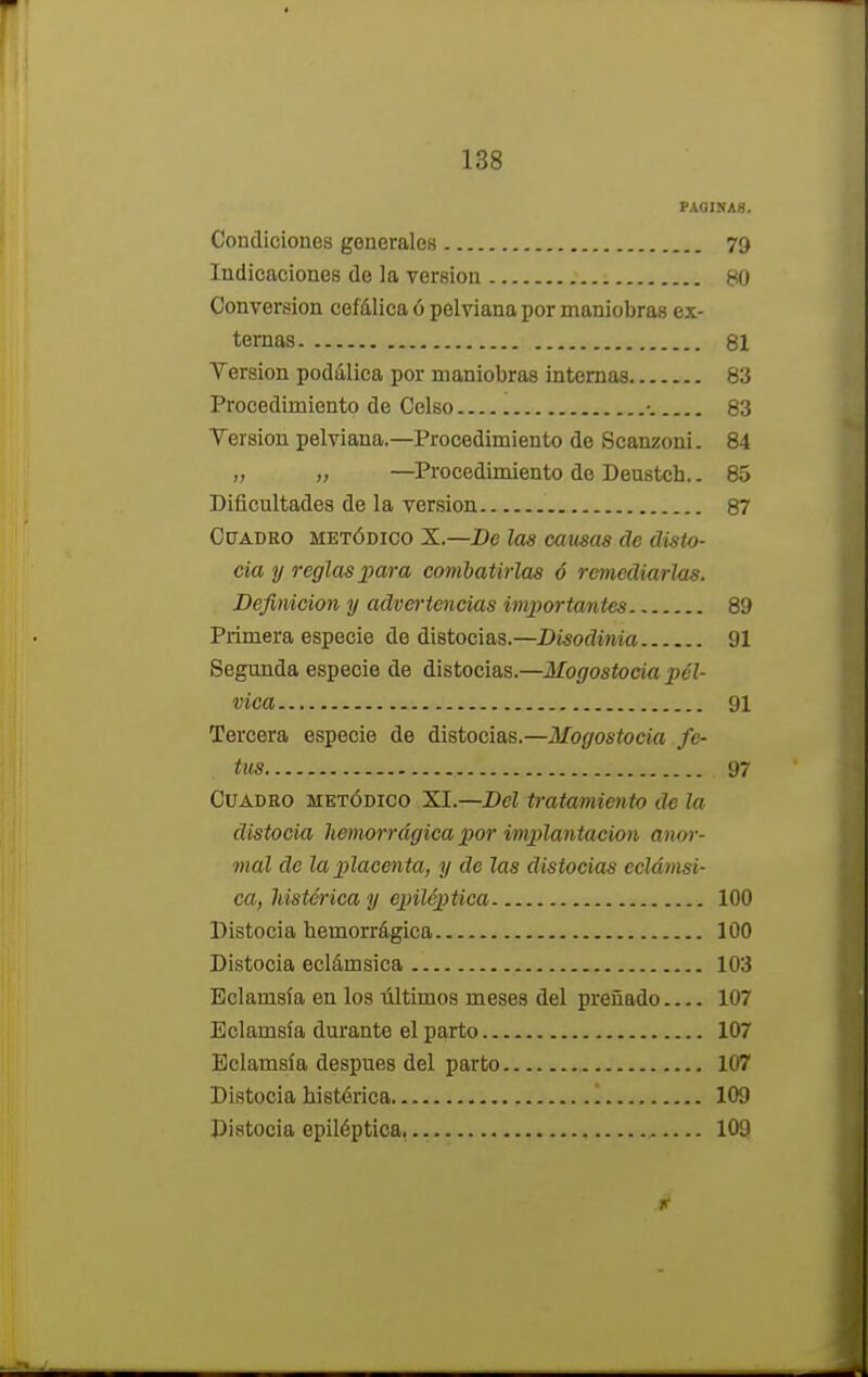 PAGINAS. Condiciones generales 79 Indicaciones de la versión 80 Conversión cefálica ó pelviana por maniobras ex- ternas 81 Versión podálica por maniobras internas 83 Procedimiento de Celso •. 83 Versión pelviana.—Procedimiento de Scanzoni. 84 „ „ —Procedimiento de Deustch.. 85 Dificultades de la versión 87 Cuadro metódico X.—De las causas de disto- cia y reglas para combatirlas ó remediarlas. Definición y advertencias importantes 89 Primera especie de distocias.—Disodinia 91 Segunda especie de distocias.—Mogostocia pél- vica 91 Tercera especie de distocias.—Mogostocia fe- tus 97 Cuadro metódico XI.—Del tratamiento de la distocia hemorrágica por implantación anor- mal de la placenta, y de las distocias eclámsi- ca, histérica y epiléptica 100 Distocia hemorrágica 100 Distocia eclámsica 103 Bclamsía en los últimos meses del preñado 107 Eclamsía durante el parto 107 Eclamsía después del parto 107 Distocia histérica 1 109 Di stocia epiléptica, 109