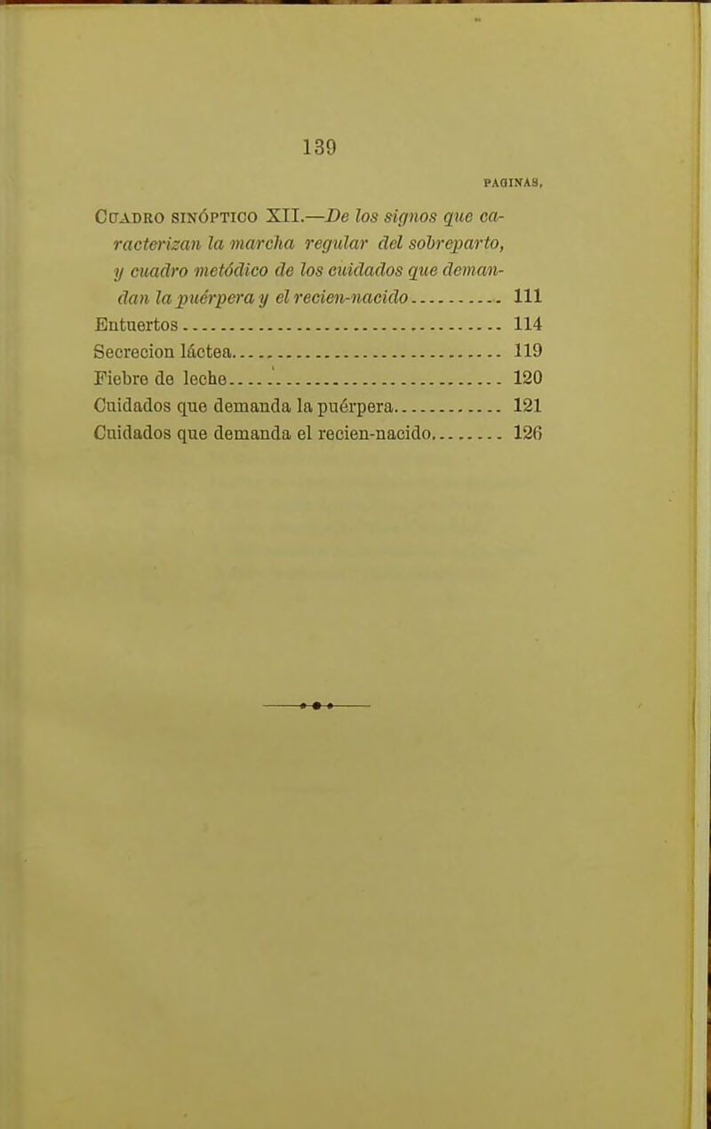 PAGINAS, Cuadro sinóptico XII.—De los signos que ca- racterizan la marcha regular del sobreparto, y cuadro metódico de los cuidados que deman- dan la puérpera y el recien-nacido 111 Entuertos 114 Secreción láctea 119 Fiebre de leche .' 120 Cuidados que demanda la puérpera 121 Cuidados que demanda el recien-nacido 126