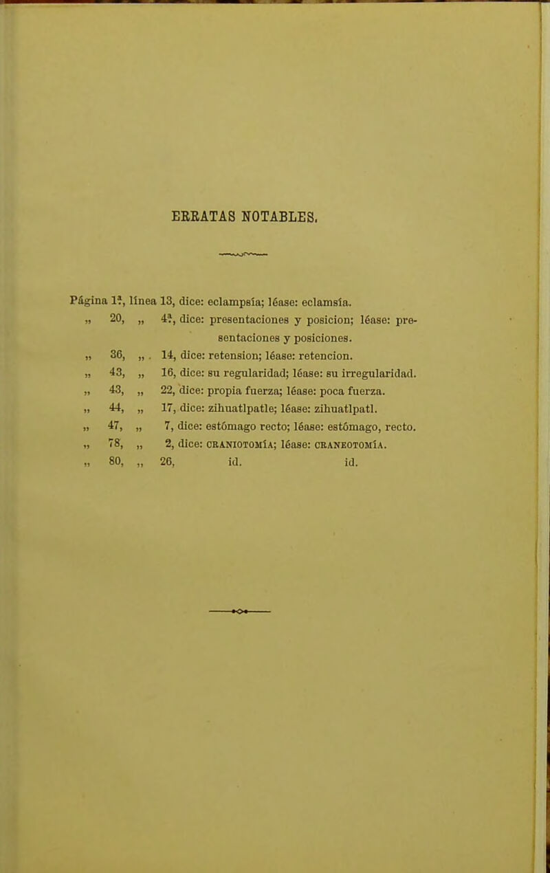 ERRATAS NOTABLES. Página 1?, línea 13, dice: eclampsia; léase: eclamsia. » 20, „ 4í, dice: presentaciones y posición; léase: pre- sentaciones y posiciones. „ 36, „ . 14, dice: retension; léase: retención. „ 43, „ 16, dice: su regularidad; léase: su irregularidad. „ 43, „ 22, dice: propia fuerza; léase: poca fuerza. » 44, „ 17, dice: zihuatlpatle; léase: ziliuatlpatl. » 47, „ 7, dice: estómago recto; léase: estómago, recto. 78, „ 2, dice: craniotomía; léase: craneotomía. „ 80, „ 26, id. id.