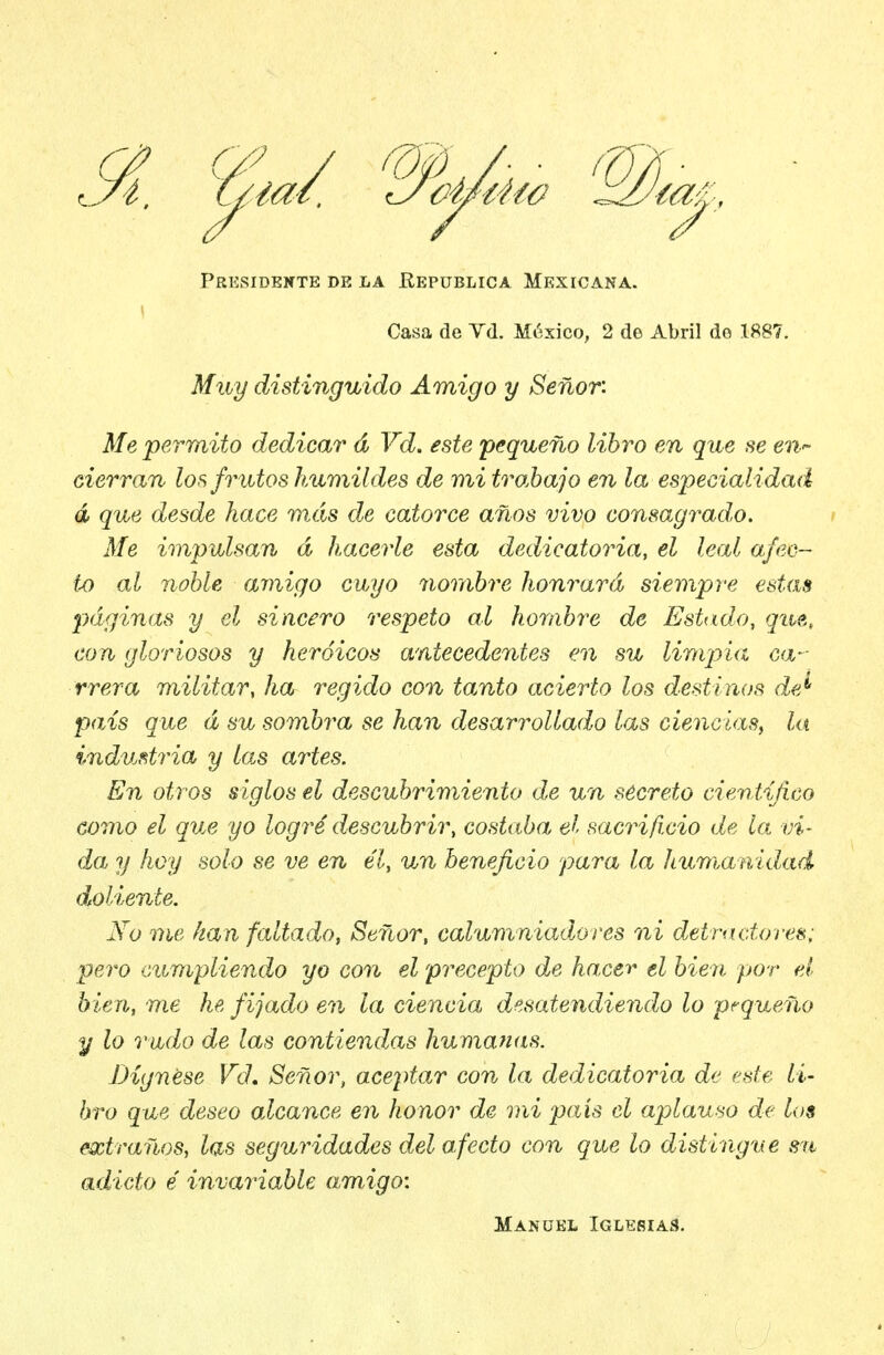 Presidente de la Eepüblica Mexicana. Casa de Vd. México, 2 de Abril do 1887. Muy distinguido Amigo y Señor: Me permito dedicar d Vd. este pequeño libro en que se en. cierran los frutos hAimildes de mitro.hajo en la especialidad á que desde hace más de catorce años vivo consagrado. Me impulsan á hacerle esta dedicatoria, el leal afee— tx) al noble amigo cuyo nortibre honrará siempre estas páginas y el sincero respeto al hombre de Estado, que., con gloriosos y heroicos antecedentes en su limpia ca- rrera militar, ha regido con tanto acierto los destinos de^ país que á su sombra se han desarrollado las ciencias^ la imdustria y la.s artes. En otros siglos el descubrimiento de un secreto cientifico como el que yo logré descubrir, costaba el sacrificio de lo. vi- da y hoy solo se ve en él, un beneficio para la humanidad doliente. iVü me kan faltado, Señor, calumniadlo res ni detractores: pero ciompliendo yo con el 'precepto de hacer el bien por el bien, me he fijado en la ciencia, desatendiendo lo pequeño y lo rudo de las contiendas humanas. Dígnese Vd, Señor, aceptar con la dedicatoria de ede li- bro que deseo alcance en honor de mi país el aplauso de los extraños, las seguridades del afecto con que lo distingue sn adicto é invariable amigo: Manükl Iglebías.