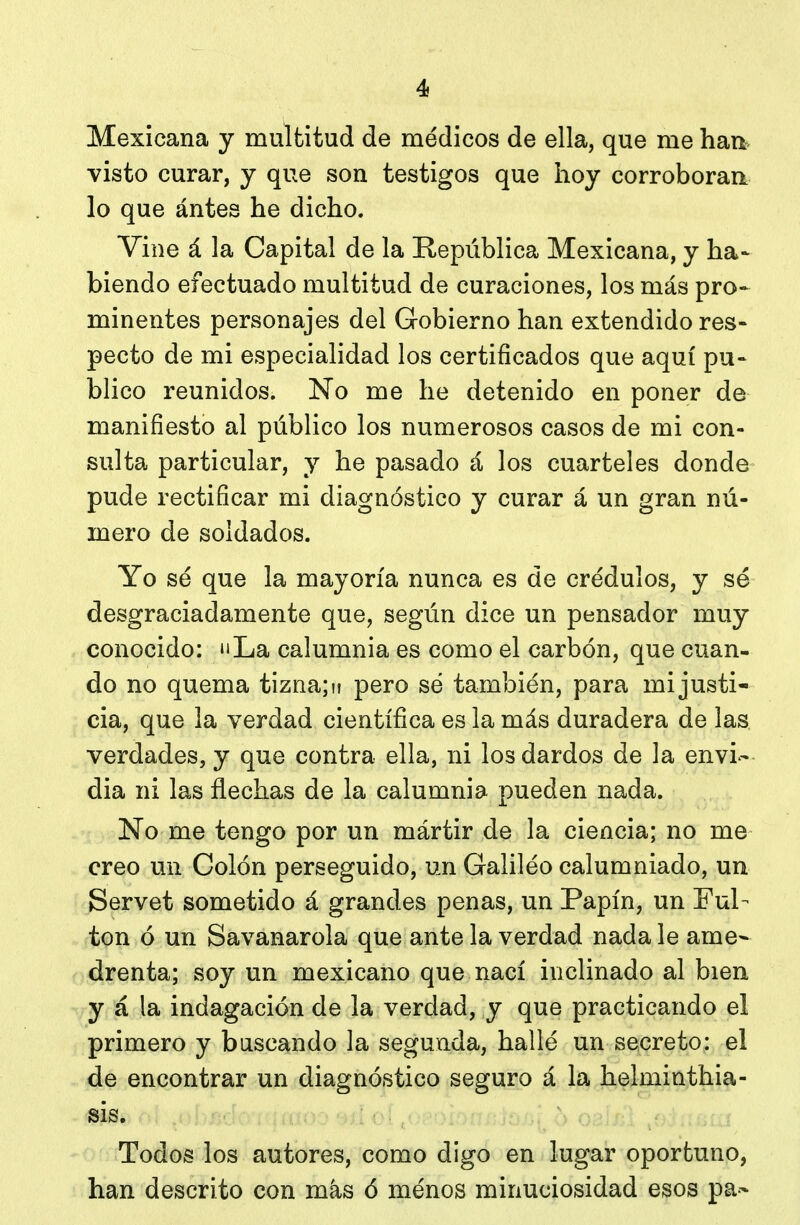 Mexicana y multitud de médicos de ella, que me haa visto curar, y que son testigos que hoy corroboran lo que ántes he dicho. Vine á la Capital de la República Mexicana, y ha- hiendo efectuado multitud de curaciones, los más pro* minentes personajes del Gobierno han extendido res- pecto de mi especialidad los certificados que aquí pu- blico reunidos. No me he detenido en poner de manifiesto al público los numerosos casos de mi con- sulta particular, y he pasado á los cuarteles donde pude rectificar mi diagnóstico y curar á un gran nú- mero de soldados. Yo sé que la mayoría nunca es de crédulos, y sé desgraciadamente que, según dice un pensador muy conocido: »'La calumnia es como el carbón, que cuan- do no quema tizna; u pero sé también, para mi justi- cia, que la verdad científica es la más duradera de las verdades, y que contra ella, ni los dardos de la envi- dia ni las flechas de la calumnia pueden nada. No me tengo por un mártir de la ciencia; no me creo un Colón perseguido, un Galiléo calumniado, un Servet sometido á grandes penas, un Papín, un Ful- ton ó un Savanarola que ante la verdad nada le ame- r drenta; soy un mexicano que nací inclinado al bien y á la indagación de la verdad, y que practicando el primero y bascando la segunda, hallé un secreto: el de encontrar un diagnóstico seguro á la helminthia- sis. Todos los autores, como digo en lugar oportuno, han descrito con más ó menos minuciosidad esos pa-