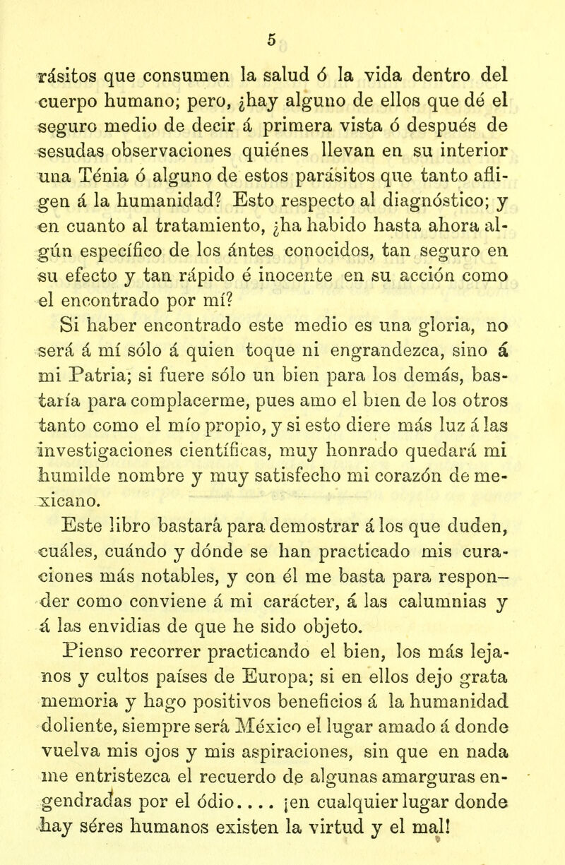 rásitos que consumen la salud ó la vida dentro del cuerpo humano; pero, ¿hay alguno de ellos que dé el seguro medio de decir á primera vista ó después de sesudas observaciones quiénes llevan en su interior una Ténia ó alguno de estos parásitos que tanto afli- gen á la humanidad? Esto respecto al diagnóstico; y en cuanto al tratamiento, ¿ha habido hasta ahora al- gún específico de los ántes conocidos, tan seguro en su efecto y tan rápido é inocente en su acción como el encontrado por mí? Si haber encontrado este medio es una gloria, no será á mí sólo á quien toque ni engrandezca, sino á mi Patria; si fuere sólo un bien para los demás, bas- taría para complacerme, pues amo el bien de los otros tanto como el mío propio, y si esto diere más luz á las investigaciones científicas, muy honrado quedará mi humilde nombre y muy satisfecho mi corazón de me- xicano. Este libro bastará para demostrar álos que duden, €uáles, cuándo y dónde se han practicado mis cura- ciones más notables, y con él me basta para respon- der como conviene á mi carácter, á las calumnias y á las envidias de que he sido objeto. Pienso recorrer practicando el bien, los más leja- nos y cultos países de Europa; si en ellos dejo grata memoria y hago positivos beneficios á la humanidad doliente, siempre será México el lugar amado á donde vuelva mis ojos y mis aspiraciones, sin que en nada me entristezca el recuerdo d.e algunas amarguras en- gendradas por el odio |en cualquier lugar donde hay séres humanos existen la virtud y el mal!