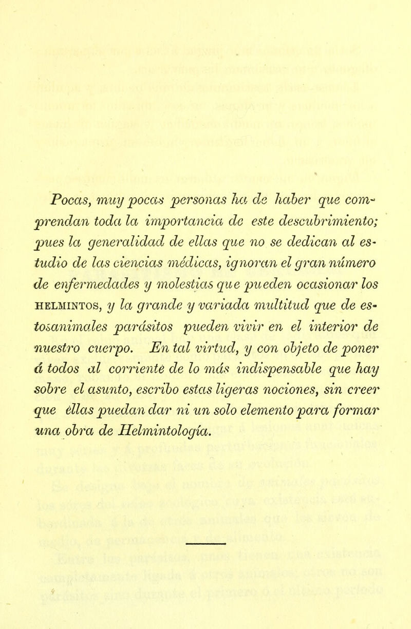 Pocasj muy pocas personas lia ele haber que com- prendan toda la importancia de este descubrimiento; pues la generalidad de ellas que no se dedican al es- tudio de las ciencias médicas, ignoran el gran número de enfermedades y molestias que pueden ocasionar los HELMINTOS, y la grande y variada midtitud que de eS' tosanimales parásitos pueden vivir en el interior de nuestro cuerpo. En tal virtud, y con objeto de poner á todos al corriente de lo más indispensable que hay sobre el asunto, escribo estas ligeras nociones, sin creer que ellas puedan dar ni un solo elemento para formar una obra de Helmintología,