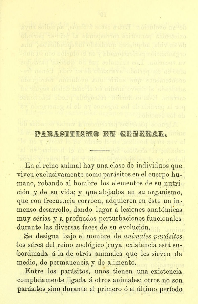 En el reino animal hay una clase de individuos que viven exclusivamente como parásitos en el cuerpo hu- mano, robando al hombre los elementos de su nutri- ción y de su vida; y que alojados en su organismo, que con frecuencia corroen, adquieren en éste un in- menso desarrollo, dando lugar á lesiones anatómicas muy .serias y á profundas perturbaciones funcionales durante las diversas faces de su evolución. írr,.*.^. Se designa bajo el nombre de animales parásitos los seres del reino zoológico j^cuya existencia está su- bordinada á la de otrós animales que les sirven de medio, de permanencia y de alimento. Entre los parásitos, unos tienen una existencia completamente ligada á otros animales; otros no son parásitos^sino durante el primero ó el último período