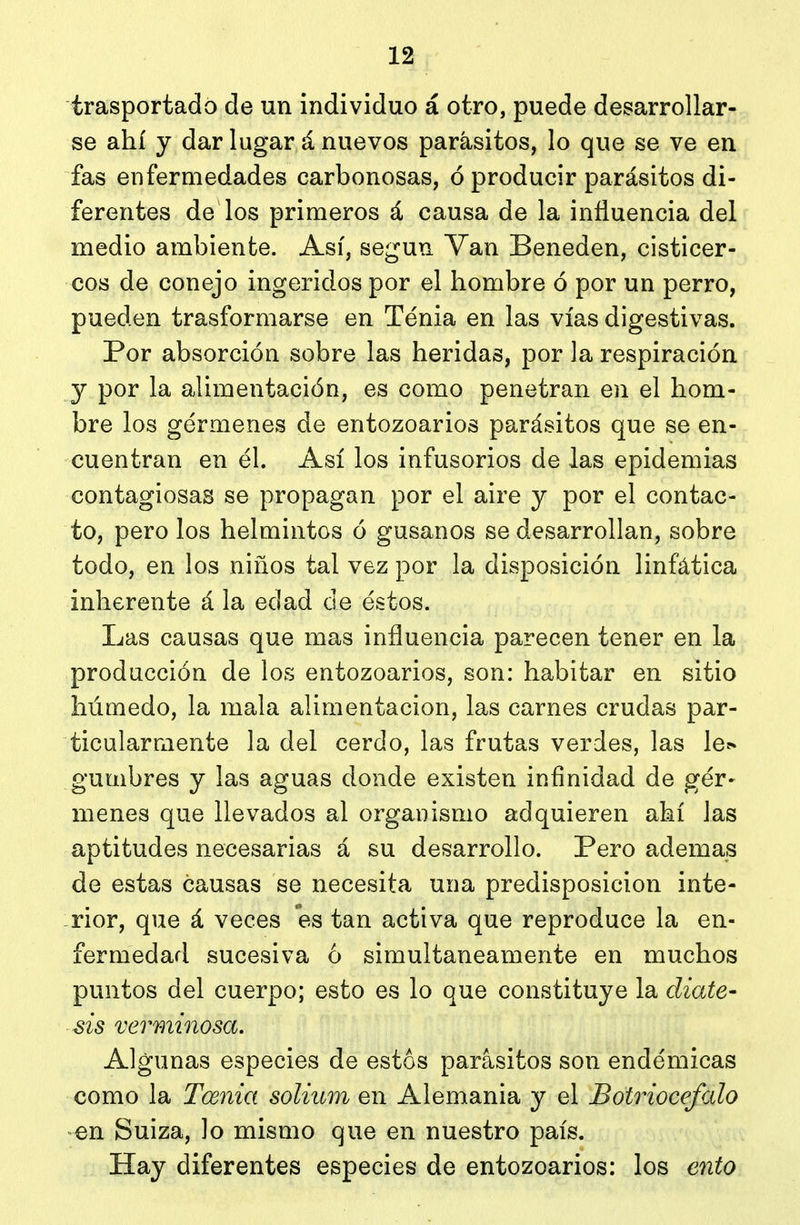 trasportado de un individuo á otro, puede desarrollar- se ahí y dar lugar á nuevos parásitos, lo que se ve en fas enfermedades carbonosas, ó producir parásitos di- ferentes de los primeros á causa de la influencia del medio ambiente. Así, según Van Beneden, cisticer- cos de conejo ingeridos por el hombre ó por un perro, pueden trasformarse en Ténia en las vías digestivas. Por absorción sobre las heridas, por la respiración y por la alimentación, es como penetran en el hom- bre los gérmenes de entozoarios parásitos que se en- cuentran en él. Así los infusorios de las epidemias contagiosas se propagan por el aire y por el contac- to, pero los helmintos ó gusanos se desarrollan, sobre todo, en los niños tal vez por la disposición linfática inherente á la edad de éstos. Las causas que mas influencia parecen tener en la producción de los entozoarios, son: habitar en sitio húmedo, la mala alimentación, las carnes crudas par- ticularmente la del cerdo, las frutas verdes, las le^ gumbres y las aguas donde existen infinidad de gér- menes que llevados al organismo adquieren ahí las aptitudes necesarias á su desarrollo. Pero ademas de estas causas se necesita una predisposición inte- rior, que á veces es tan activa que reproduce la en- fermedad sucesiva 6 simultáneamente en muchos puntos del cuerpo; esto es lo que constituye la diáte- sis verminosa. Algunas especies de estos parásitos son endémicas como la Tcenia solium en Alemania y el Botriocefalo en Suiza, lo mismo que en nuestro país. Hay diferentes especies de entozoarios: los ento