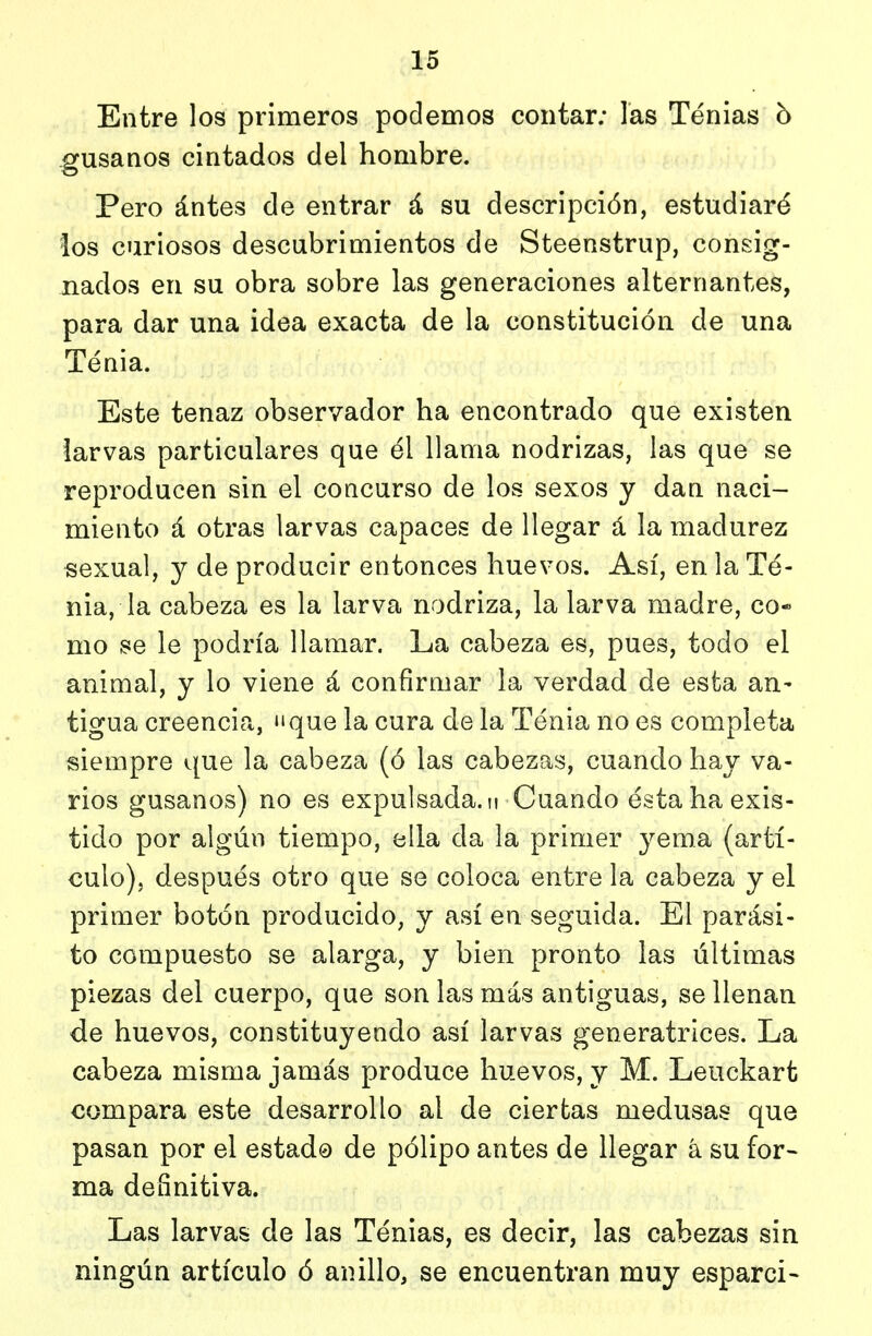 Entre los primeros podemos contar; las Tenias h gusanos cintados del hombre. Pero ántes de entrar á su descripción, estudiaré los curiosos descubrimientos de Steenstrup, consig- nados en su obra sobre las generaciones alternantes, para dar una idea exacta de la constitución de una Tenia. Este tenaz observador ha encontrado que existen larvas particulares que él llama nodrizas, las que se reproducen sin el concurso de los sexos y dan naci- miento á otras larvas capaces de llegar á la madurez «exual, y de producir entonces huevos. Así, en la Té- nia, la cabeza es la larva nodriza, la larva madre, co- mo se le podría llamar. La cabeza es, pues, todo el animal, y lo viene á confirmar la verdad de esta an- tigua creencia, «ique la cura de la Tenia no es completa siempre que la cabeza (ó las cabezas, cuando hay va- rios gusanos) no es expulsada, u Cuando ésta ha exis- tido por algún tiempo, ella da la primer yema (artí- culo), después otro que se coloca entre la cabeza y el primer botón producido, y así en seguida. El parási- to compuesto se alarga, y bien pronto las últimas piezas del cuerpo, que son las más antiguas, se llenan de huevos, constituyendo así larvas generatrices. La cabeza misma jamás produce huevos, y M. Leuckart compara este desarrollo al de ciertas medusas que pasan por el estado de pólipo antes de llegar á su for- ma definitiva. Las larvas de las Ténias, es decir, las cabezas sin ningún artículo ó anillo, se encuentran muy esparci-