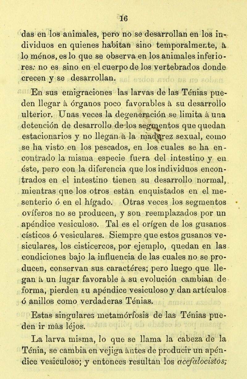 das en los animales, pero no se desarrollan en los in-- dividuos en quienes hat>itan sino temporalmente, lo ménos, es lo que se observa en los animales inferio- res; no es sino en el cuerpo de los vertebrados donde, crecen y se desarrollan. En sus emigraciones las larvas de las Tenias pue^ den llegar k órganos poco favorables a su desarrollo ulterior. Unas veces la degeneración se limita á una detención de desarrollo de los seg-ojentos que quedan estacionarios y no llegan á la niud^rez sexual, como se ha visto en los pescados, en los cuales se ha en- contrado la misma especie fuera del intestino y en, éste, pero con la diferencia que los individuos encon- trados en el intestino tienen su desarrollo normal, , mientras que los otros están enquistados en el me- senterio ó en el hígado. Otras veces los segmentos ' ovíferos no se producen, y son reemplazados por un apéndice vesiculoso. Tal es el origen de los gusanos císticos ó vesiculares. Siempre que estos gusanos ve- siculares, los cisticercos, por ejemplo, quedan en las condiciones bajo la influencia de las cuales no se pro- ducen, conservan sus caractéres; pero luego que lle- gan á un lugar favorable k su evolución cambian de forma, pierden su apéndice vesiculoso y dan artículos ó anillos como verdaderas Tenias. Estas singulares metamórfosis de las Tenias pue- den ir más léjos. La larva misma, lo que se llama la cabeza de la Ténia, se cambia en vejiga antes de producir un apén- dice vesiculoso; y entonces resultan los acefalocistos;