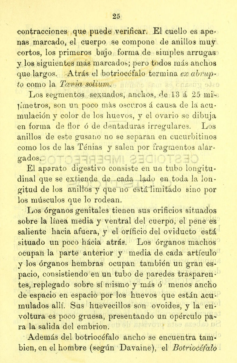 contracciones que puede verificar. El cuello es ape- nas marcado, el cuerpo se compone de anillos muy cortos, los primeros bajo forma de simples arrugas y los siguientes más marcadoí^; pero todos más anchos que largos. Atrás el botriocéfalo termina ex abrup- to como la Tmna solium. Los segmentos sexuados, anckos, de 13 á 25 mi- ]áiietros, son un poco más oscr.ros á causa de la acu- mulación y color de los huevos, y el ovario se dibuja en forma de fior ó de dentaduras irregulares. Los anillos de este gusano no se separan en cucurbitinos como los de las Tenias y salen por fragmentos alar- gados. El aparato digestivo consiste en un tubo longitu- dinal que se extiende de cada lado en toda la lon- gitud de los anillos y que no está limitado sino por los músculos que lo rodean. Los órganos genitales tienen sus orificios situados sobre la línea media y ventral del cuerpo, el pene es saliente hacia afuera, y el orificio del oviducto está situado un poco hácia atrás. Los órganos machos ocupan la parte anterior y media de cada artículo y los órganos hembras ocupan también un gran es- pacio, consistiendo en un tubo de paredes trasparen- tes, replegado sobre sí mismo y más ó menos ancho de espacio en espacio por los huevos que están acu- mulados allí. Sus huevecillos son ovoides, y la en- voltura es poco gruesa, presentando un opérenlo pa- ra la salida del embrión. Además del botriocéfalo ancho se encuentra tam- bién, en el hombre (según Davaine), el Botriocéfalo