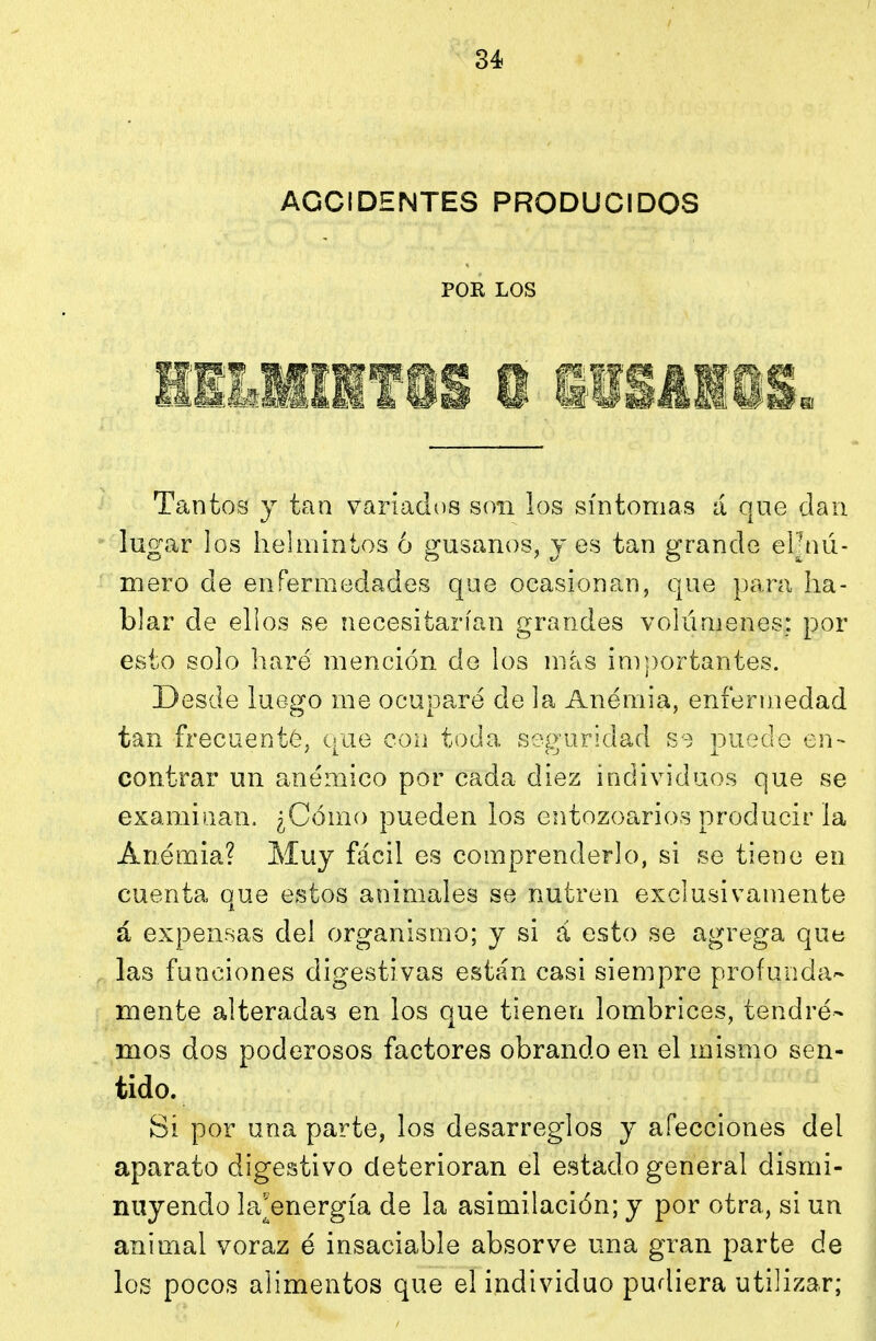 ACCIDENTES PRODUCIDOS POK LOS Tantos y tan variados son los síntomas á que clan lugar los helmintos 6 gusanos, yes tan grande eljnú- mero de enfermedades que ocasionan, que para ha- blar de ellos se necesitarían grandes volúmenes; por esto solo liaré mención de los más importantes. Desde luego me ocupare de la Anemia, enfermedad tan frecuenté, que con toda seguridad s-) puede en- contrar un anémico por cada diez individuos que se examinan. ¿Cómo pueden los entozoarios producir la Anemia? Muy fácil es comprenderlo, si se tiene en cuenta que estos animales se nutren exclusivamente á expensas del organismo; y si á esto se agrega que las funciones digestivas están casi siempre profunda- mente alteradas en los que tienen lombrices, tendré- mos dos poderosos factores obrando en el mismo sen- tido. Si por una parte, los desarreglos y afecciones del aparato digestivo deterioran el estado general dismi- nuyendo la^energía de la asimilación; y por otra, si un animal voraz é insaciable absorve una gran parte de los pocos alimentos que el individuo purliera utilizar;