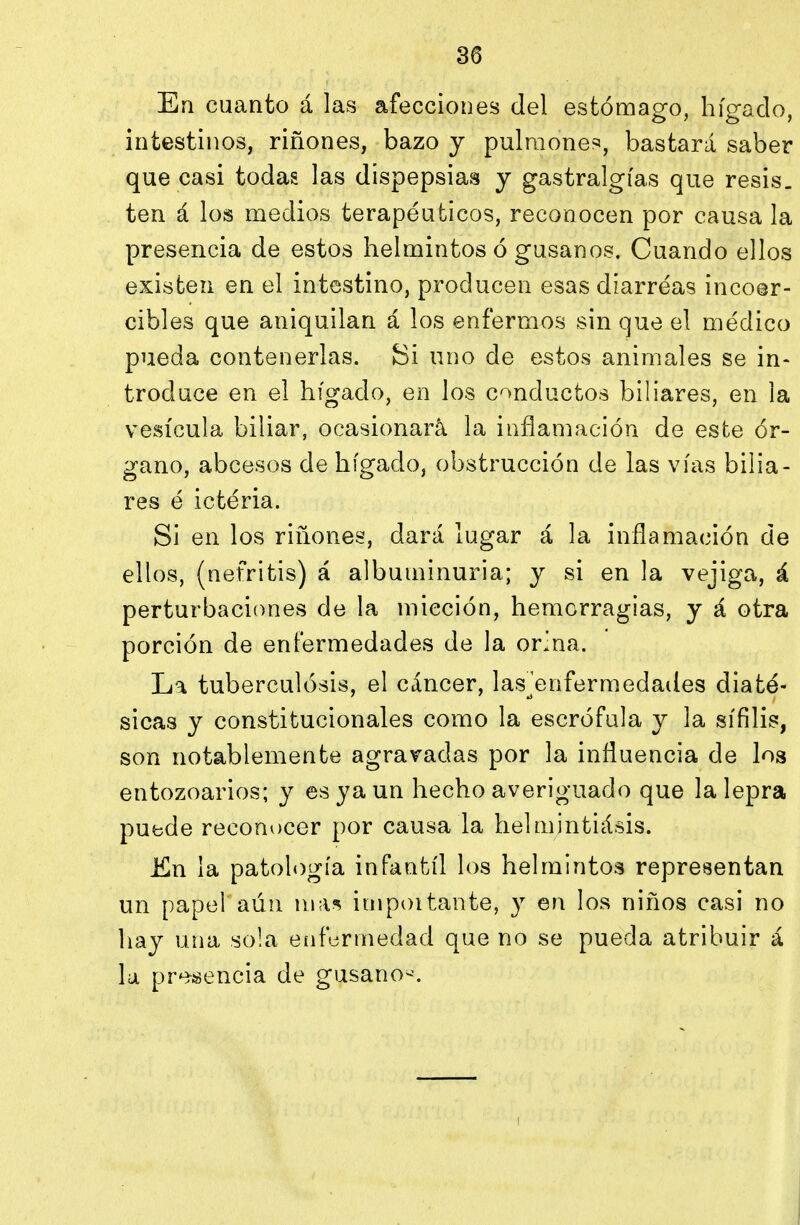 Ea cuanto á las afecciones del estómago, hígado, intestinos, riñones, bazo y pulraone=5, bastará saber que casi todas las dispepsias y gastralgias que resis. ten á los medios terapéuticos, reconocen por causa la presencia de estos helmintos ó gusanos. Cuando ellos existen en el intestino, producen esas diarreas incoer- cibles que aniquilan á los enfermos sin que el médico pueda contenerlas. Si uno de estos animales se in- troduce en el hígado, en los conductos biliares, en la vesícula biliar, ocasionará la inflamación de este ór- gano, abcesos de hígado, obstrucción de las vías bilia- res é ictéria. Si en los riñones, dará lugar á la inflamación de ellos, (nefritis) á albuminuria; y si en la vejiga, á perturbaciones de la micción, hemorragias, y á otra porción de enfermedades de la orina. La tuberculósis, el cáncer, las^enfermedades diaté- sicas y constitucionales como la escrófula y la sífilis, son notablemente agravadas por la influencia de los entozoarios; y es ya un hecho averiguado que la lepra puede reconocer por causa la helmintiásis. Jfin la patología infantil los helmintos representan un papel aún n\\\^ impoitante, y en los niños casi no hay una sola enfermedad que no se pueda atribuir á la pre-sencia de gusano--.