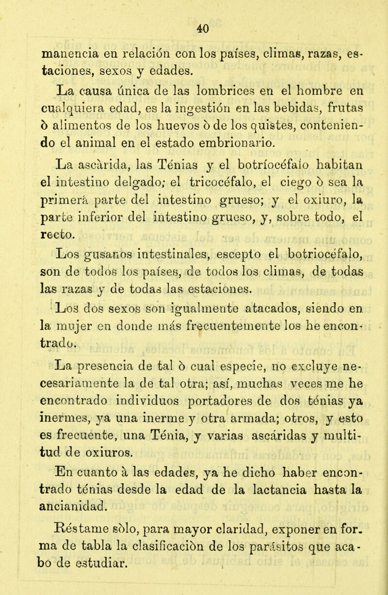 manencia en relación con los países, climas, razas, es- taciones, sexos y edades. La causa única de las lombrices en el hombre en cualquiera edad, es la ingestión en las bebidas, frutas o alimentos de los huevos o de los quistes, contenien- do el animal en el estado embrionario. La ascarida, las Tenias y el botríocéfalo habitan el intestino delgado; el tricocéfalo, el ciego b sea la primera parte del intestino grueso; y el oxiuro, la parte inferior del intestino grueso, y, sobre todo, el recto. Los gusanos intestinales, escepto el botriocéfalo, son de todos los países, de todos los climas, de todas las razas y de todas las estaciones. Los dos sexos son igualmente atacados, siendo en la mujer en donde más frecuentemente los he encon- trado. La presencia de tal h cual especie, no excluye ne- cesariamente la de tal otra; así, muchas veces me he encontrado individuos portadores de dos tenias ya inermes, ya una inerme y otra armada; otros, y esto es frecuente, una Tenia, y varias ascáridas y multi- tud de oxiuros. En cuanto a las edades, ya he dicho haber encon- trado tenias desde la edad de la lactancia hasta la ancianidad. Réstame s51o, para mayor claridad, exponer en for. ma de tabla la clasificación de los parásitos que aca- bo de estudiar.