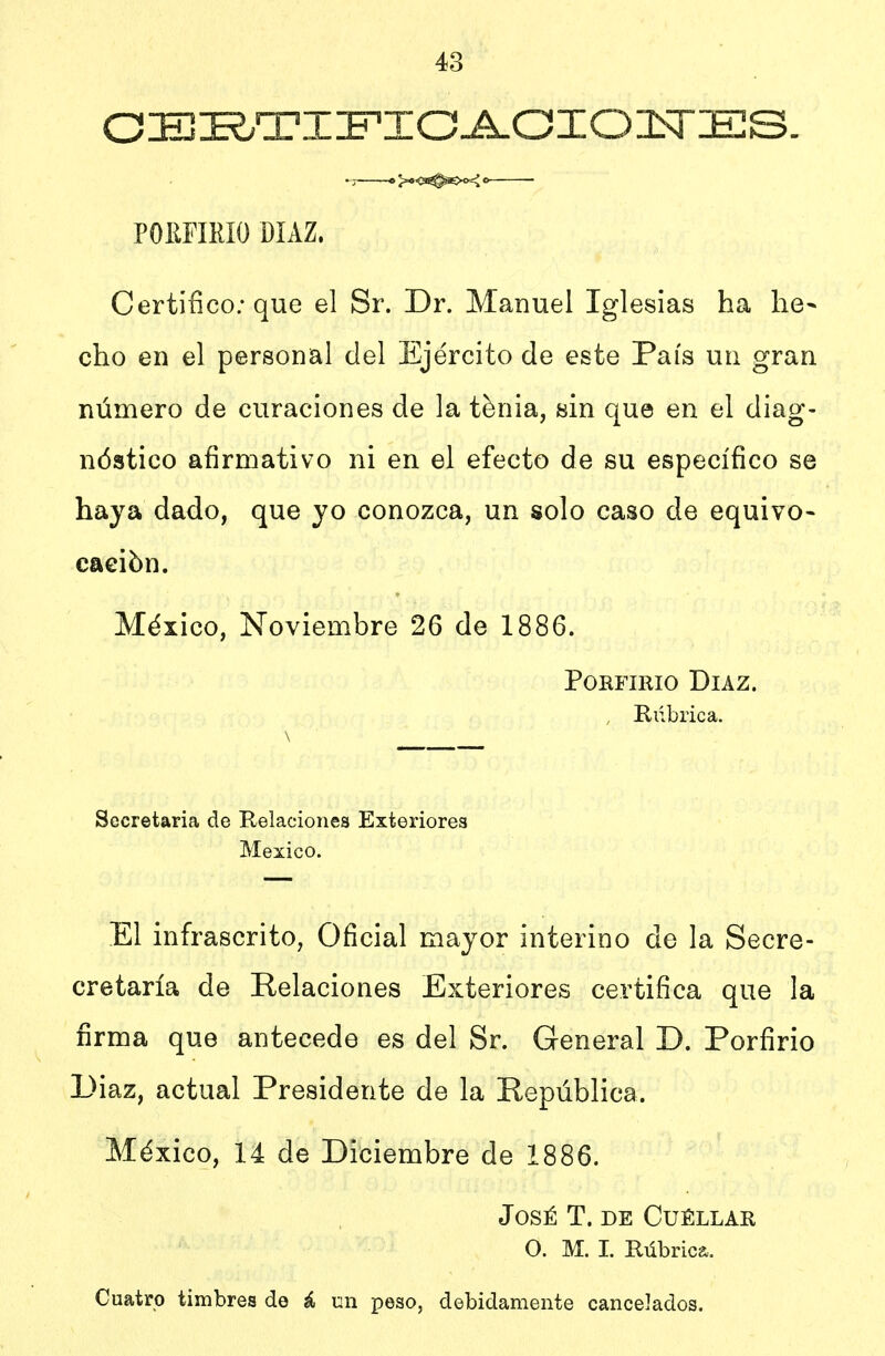 03±!I^ti:fto^oio:n~es. PORFIRIO DÍAZ. Certifico; que el Sr. Dr. Manuel Iglesias ha he- cho en el personal del Ejército de este País un gran número de curaciones de la ténia, sin que en el diag- nóstico afirmativo ni en el efecto de su específico se haya dado, que yo conozca, un solo caso de equivo- cación. México, Noviembre 26 de 1886. Porfirio Díaz. , Rúbrica. \ Societaria de Relaciones Exteriores México. El infrascrito, Oficial mayor interino de la Secre- cretaría de Relaciones Exteriores certifica que la firma que antecede es del Sr. General D. Porfirio Diaz, actual Presidente de la República. México, 14 de Diciembre de 1886. José T. de Cuéllar o. M. I. Rúbrica. Cuatro timbres de á un peso, debidamente cancelados.