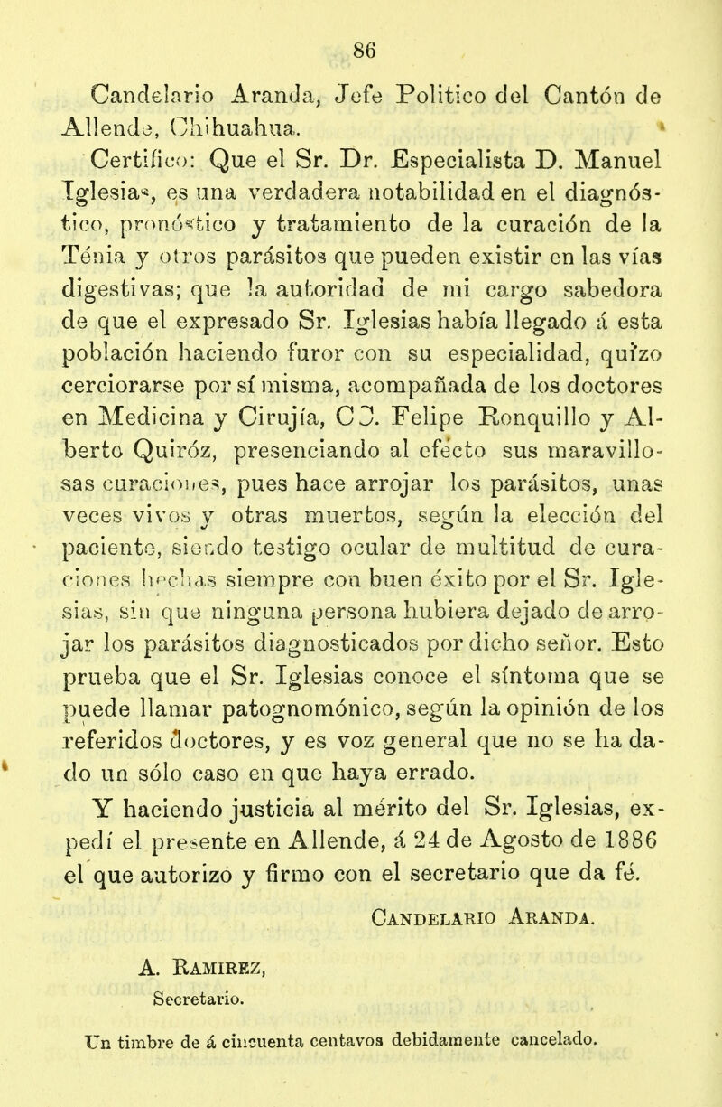 Candelario Aranda, Jefe Político del Cantón de Allende, Cliihuahua. Certifico: Que el Sr. Dr. Especialista D. Manuel Iglesia^, es una verdadera notabilidad en el diagnós- tico, pronóstico y tratamiento de la curación de la Tenia y otros parásitos que pueden existir en las vías digestivas; que la autoridad de mi cargo sabedora de que el expresado Sr. Iglesias había llegado á esta población haciendo furor con su especialidad, quizo cerciorarse por sí misma, acompañada de los doctores en Medicina y Cirujía, C3. Felipe Ronquillo y Al- berto Quiróz, presenciando al efecto sus maravillo- sas curacioiies, pues hace arrojar los parásitos, unas veces vivos y otras muertos, según la elección del paciente, sior.do testigo ocular de multitud de cura- ciones h'^clícis siempre con buen éxito por el Sr. Igle- sias, sin que ninguna persona hubiera dejado de arro- jar los parásitos diagnosticados por dicho señor. Esto prueba que el Sr. Iglesias conoce el síntoma que se puede llamar patognomónico, según la opinión de los referidos (doctores, y es voz general que no se ha da- do un sólo caso en que haya errado. Y haciendo justicia al mérito del Sr. Iglesias, ex- pedí el presente en Allende, á 24 de Agosto de 1886 el que autorizo y íirmo con el secretario que da fe. Candelario Aranda. A. Kamirez, Secretario.