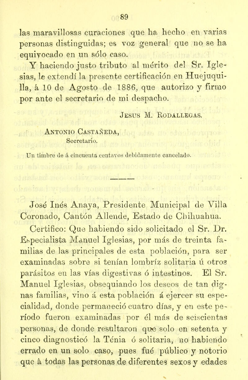 las maravillosas curaciones que ha hecho en varias personas distinguidas; es voz general que no se ha equivocado en un sólo caso. Y haciendo justo tributo al mérito del Sr. Igle- sias, le extendí la presente certificación en Huejuqui- 11a, k 10 de Agosto de 1886, que autorizo y firmo por ante el secretario de mi despacho. Jesús M. Kodallegas. Antonio Castañeda, Secretario. Un timbre de á cincuenta centavos debidamente cancelado. José Inés Anaya, Presidente Municipal de Villa Coronado, Cantón Allende, Estado de Chihuahua. Certifico: Que habiendo sido solicitado el Sr. Dr. Especialista Manuel Iglesias, por más de treinta fa- milias de las principales de esta población, para ser examinadas sobre si tenían lombriz solitaria ú otros parásitos en las vías digestivas ó intestinos. El Sr. Manuel Iglesias^ obsequiando los deseos de tan dig- nas familias, vino á esta población á ejercer su espe- cialidad, donde permaneció cuatro días, y en este pe- ríodo fueron examinadas por él más de seiscientas personas, de donde resultaron qu^ solo en setenta y cinco diagnosticó la Tenia ó solitaria, no habiendo errado en un solo caso, pues fué público y notorio que á todas las personas de diferentes sexos y edades