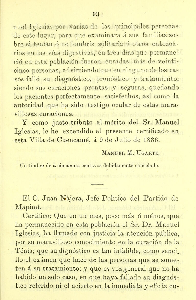 niiel Iglesias por varias de las principales personas de este lugar, para que examinara á sus familias so- bre si tenían ó no lombriz solitaria ú otros entozoa- rios en las vías digestivas, en tres días que permane- ció en esta población fueron curadas más de veinti- cinco personas, ad virtiendo que en ninguno de los ca- sos falló su diagnóstico, pronóstico y tratamiento, siendo sus curaciones prontas y seguras, quedando los pacientes perfectamente satisfechos, así como la autoridad que ha sido testigo ocular de estas mara- villosas curaciones. Y como justo tributo al mérito del Sr. Manuel Iglesias, le he extendido el presente certificado en esta Yilla de Cuencamé, á 9 de Julio de 1886. Manuel M. Ugarte. Un timbre de á, cincuenta centavos debidamente cancelado. p]l C. Juan Nájera, Jefe Político del Partido de Mapimí. Certifico: Qae en un mes, poco más ó menos, que ha permanecido en esta población el Sr. Dr. Manuel Iglesias, ha llamado con justicia la atención pública, por su maravilloso conocimiento en la curación de la Tenia; que su dignóstico es tan infalible, como senci. lio el exámen que hace de las personas que se some- ten á su tratamiento, y que es voz general que no ha habido un solo caso, en que haya fallado su diagnós- tico referido ni el acierto en la inmediata y eficaz cu-