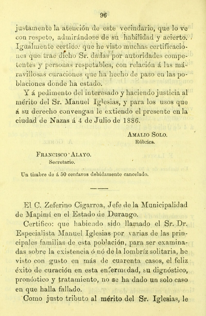 justamente la atención de este vecindario, que lo ve con respeto, admirándose de su habilidad y acierto. Igualmente certico; qae he visto muchas certificacio- nes que trae dicho Sr. dadas por autoridades compe- tentes y personas respetables, con relación á las má- ravillosas curaciones que ha hecho de paso en las po- blaciones donde ha estado. Y á pedimento del interesado y haciendo justicia al mérito del Sr. Manuel Iglesias, y para los usos que á su derecho convengan le extiendo el presente en la ciudad de Nazas á 4 de Julio de 1886. Amalio Solo. Rúbrica. Fra ncisco ' Al AYO. Secretario. Un timbre de á 50 centavos debidamente cancelado. El C. Zeferino Cigarroa, Jefe de la Municipalidad de Mapimí en el Estado de Durango. Certifico: que liabiendo sido llamado el Sr. Dr. Especialista Manuel Iglesias por varias de las prin- cipales familias de esta población, para ser examina- das sobre la existencia ó nó de la lombriz solitaria, he visto con gusto en más de cuarenta casos, el feliz éxito de curación en esta enfermedad, fcu dignóstico, pronóstico y tratamiento, no se ha dado un solo caso en que halla fallado. Como justo tributo al mérito del Sr. Iglesias, le