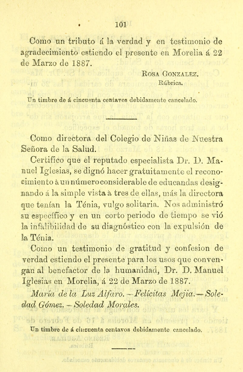 Como un tributo á la verdad y en testimonio de agradecimiento estiendo el presente en Morelia á 22 de Marzo de 1887. Rosa Gonzalí:z. .) Rubrica. Un timbre de á cincoenta centavos debidamente cancelado. Como directora del Colegio de Niñas de Muestra Señora de la Salud. Certifico que el reputado especialista Dr. 1). Ma- nuel Iglesias, se dignó hacer gratuitamente el recono- cimiento aun número considerable de educandas desig- nando á la simple vista á tres de ellas, más la directora que tenían la Tenia, vulgo solitaria. Nos administró m específico y en un corto periodo de tiempo se vió la infalibilidad de su diagnóstico con la expulsión de la Tenia. Como un testimonio de gratitud y confesión de Terdad estiendo el preísente para los usos que conven- gan al benefactor de la humanidad, Dr. D. Manuel Iglesias en Morelia, á 22 de Marzo de 1887. María déla Luz Al faro. —Felicitas Mejia,---Sole- dad Gómez. — Soledad Morales.