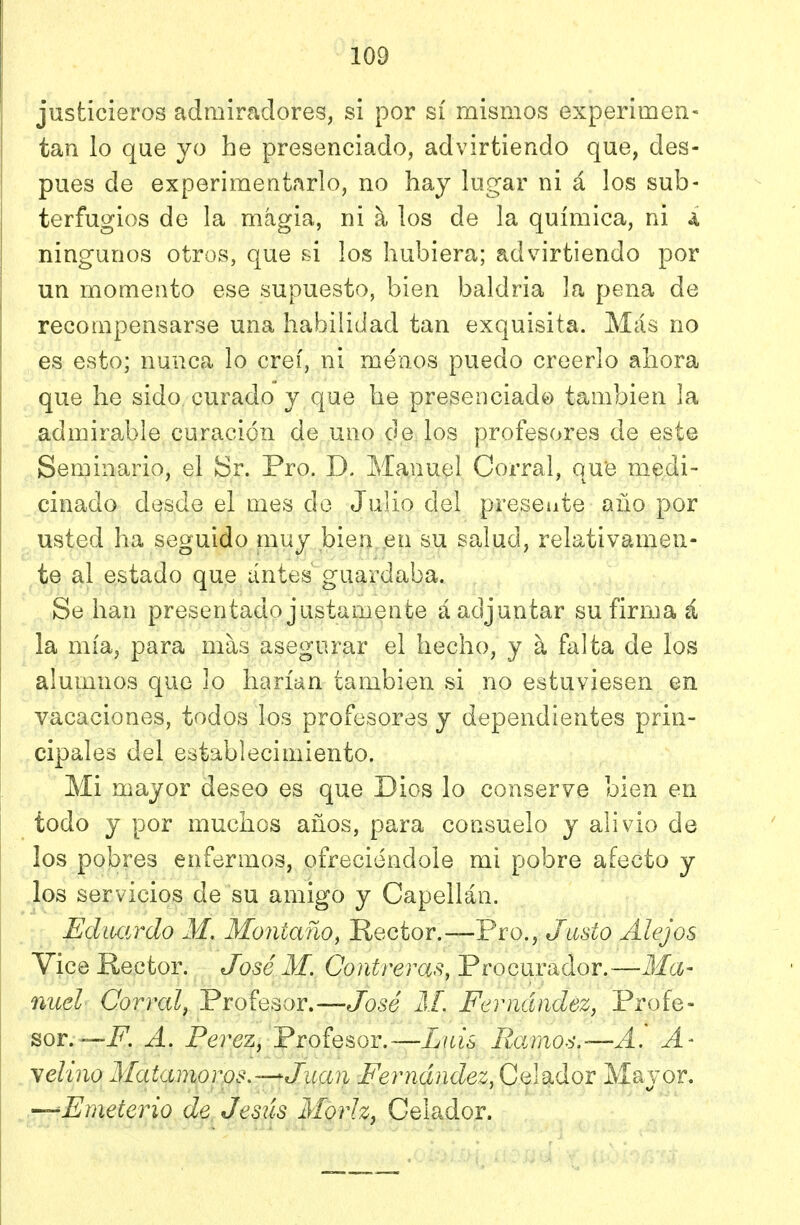 justicieros admiradores, si por sí mismos experimen- tan lo que yo he presenciado, advirtiendo que, des- pués de experimentarlo, no hay lugar ni á los sub- terfugios de la magia, ni a los de la química, ni a ningunos otros, que si los hubiera; advirtiendo por un momento ese supuesto, bien baldria la pena de recompensarse una habilidad tan exquisita. Más no es esto; nunca lo creí, ni menos puedo creerlo ahora que he sido curado y que he presenciado también la admirable curación de uno de los profesores de este Seminario, el tír. Pro. D. Manuel Corral, que medi- cinado desde el mes de JujÍo del presente año por usted ha seguido muy bien en su salud, relativamen- te al estado que antes guardaba. Se han presentado justamente á adjuntar su firma á la mía, para mas asegurar el hecho, y h. falta de los alumnos que lo harían también si no estuviesen en vacaciones, todos los profesores y dependientes prin- cipales del establecimiento. Mi mayor deseo es que Dios lo conserve bien en todo y por muchos años, para consuelo y alivio de los pobres enfermos, ofreciéndole mi pobre afecto y los servicios de su amigo y Capellán. - Eductrdo M, Montano, Rector.—Pro., Justo Alejos Vice Rector. José M. Contreras, Procurador.—Ma- nuel Corral, Profesor.—Jo5g' AL Fernández, Profe- sor.—jP. A. Pérez, Profesor.—Luis B.arao6.—A'. A- yelino Matamoros.—Juan Fernández,GqWIoi Mayor. —Fmeterio de Jesús Moriz, Celador.