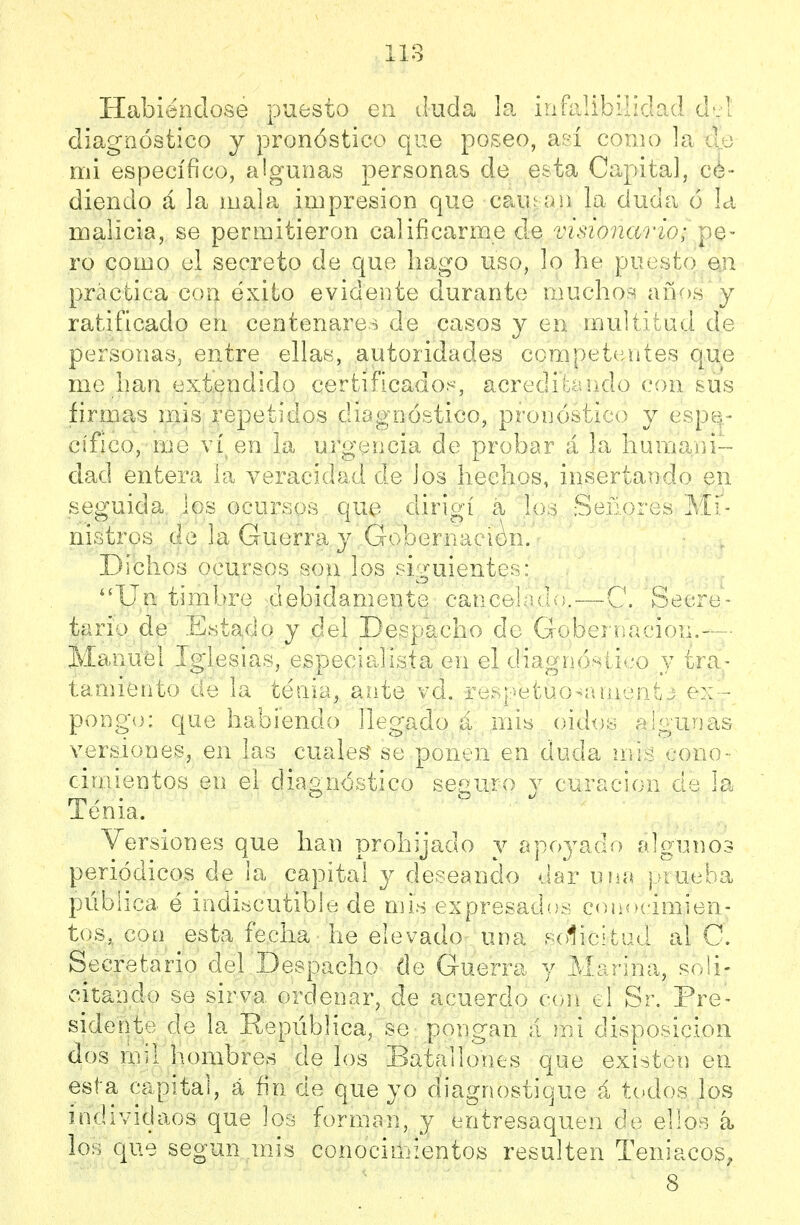 118 Habiéndose puesto en duda la iníli.!!?.:*■ ' diagnóstico j pronóstico que poseo, aeí coiii;; ]a mi específico, algunas personas de esta Capital, cé- diendo á la mala impresión que caiü ün la duda ó la malicia, se permitieron calificarme de visionario; y^q- ro como el secreto de que bago uso, lo he puesto en práctica con éxito evidente durante muclio:^ años y ratificado en centenare^^ de casos y en multitud de personas, entre ellas, autoridades competentes que me lian extendido certificado^^, acredíLándo con sus firmas mis repetidos diagnóstico, pronóstico y espe- cífico, me ví^en la urgencia de probar á la liumani dad entera la veracidad de ios hechos, insertando en seguida los ocursos que dirigí a los Señores Mi- nistros de la Guerra y Gobernación. Dichos ocursos sou los siguientes: Un timbre debidamente cancehidc—C. Secre- tario de Estado y del Despacho de Gobernación.— Manuel Iglesias, especialista en el diagnóstico y tra- tamiento de la tenia, ante vd, respetuo^anient j ex- pongo: que habiendo llegado á mis oidos algunas versiones, en las cuales se ponen en duda nris cono- cimientos en el diagnóstico seguro y curación de la Tenia. Versiones que han prohijado y apoyado algunos periódicos de la capital y deseando dar una prueba pública é indiscutible de mis expresados con<»cimien- tos, con esta fecha he elevado una solicitad al C. Secretario del Despacho de Guerra y Marina, soli- citando se sirva ordenar, de acuerdo con el Sr. Pre- sidente de la Repiiblica, se pongan á mi disposición dos mil liombres de los Batallones que existen en esta capital, á fin de que yo diagnostique á todos los individaos que los forman, y entresaquen de ello^i á los que según mis conociriiientos resulten Teniacos, 8